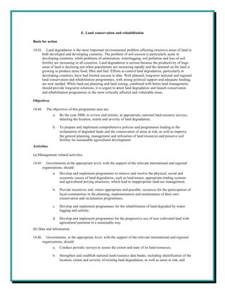 E. Land conservation and rehabilitation

Basis for action

14.43.      Land degradation is the most important environmental problem affecting extensive areas of land in
         both developed and developing countries. The problem of soil erosion is particularly acute in
         developing countries, while problems of salinization, waterlogging, soil pollution and loss of soil
         fertility are increasing in all countries. Land degradation is serious because the productivity of huge
         areas of land is declining just when populations are increasing rapidly and the demand on the land is
         growing to produce more food, fibre and fuel. Efforts to control land degradation, particularly in
         developing countries, have had limited success to date. Well planned, long-term national and regional
         land conservation and rehabilitation programmes, with strong political support and adequate funding,
         are now needed. While land-use planning and land zoning, combined with better land management,
         should provide long-term solutions, it is urgent to arrest land degradation and launch conservation
         and rehabilitation programmes in the most critically affected and vulnerable areas.

Objectives

14.44.     The objectives of this programme area are:
                a.   By the year 2000, to review and initiate, as appropriate, national land-resource surveys,
                     detailing the location, extent and severity of land degradation;

                b.   To prepare and implement comprehensive policies and programmes leading to the
                     reclamation of degraded lands and the conservation of areas at risk, as well as improve
                     the general planning, management and utilization of land resources and preserve soil
                     fertility for sustainable agricultural development.
Activities

(a) Management-related activities

14.45.      Governments at the appropriate level, with the support of the relevant international and regional
         organizations, should:
                a.   Develop and implement programmes to remove and resolve the physical, social and
                     economic causes of land degradation, such as land tenure, appropriate trading systems
                     and agricultural pricing structures, which lead to inappropriate land-use management;

                b.   Provide incentives and, where appropriate and possible, resources for the participation of
                     local communities in the planning, implementation and maintenance of their own
                     conservation and reclamation programmes;

                c.   Develop and implement programmes for the rehabilitation of land degraded by water-
                     logging and salinity;

                d.   Develop and implement programmes for the progressive use of non-cultivated land with
                     agricultural potential in a sustainable way.
(b) Data and information

14.46.      Governments, at the appropriate level, with the support of the relevant international and regional
         organizations, should:
                a.   Conduct periodic surveys to assess the extent and state of its land resources;

                b.   Strengthen and establish national land-resource data banks, including identification of the
                     location, extent and severity of existing land degradation, as well as areas at risk, and
 