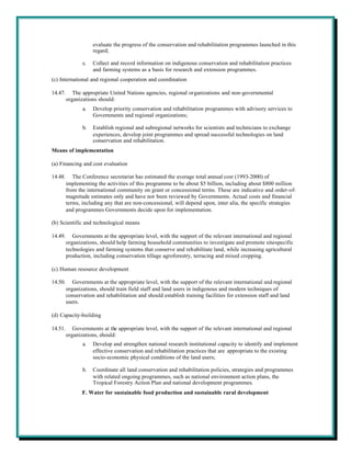 evaluate the progress of the conservation and rehabilitation programmes launched in this
                     regard;

                c.   Collect and record information on indigenous conservation and rehabilitation practices
                     and farming systems as a basis for research and extension programmes.
(c) International and regional cooperation and coordination

14.47.      The appropriate United Nations agencies, regional organizations and non-governmental
         organizations should:
                a.   Develop priority conservation and rehabilitation programmes with advisory services to
                     Governments and regional organizations;

                b.   Establish regional and subregional networks for scientists and technicians to exchange
                     experiences, develop joint programmes and spread successful technologies on land
                     conservation and rehabilitation.
Means of implementation

(a) Financing and cost evaluation

14.48.      The Conference secretariat has estimated the average total annual cost (1993-2000) of
         implementing the activities of this programme to be about $5 billion, including about $800 million
         from the international community on grant or concessional terms. These are indicative and order-of-
         magnitude estimates only and have not been reviewed by Governments. Actual costs and financial
         terms, including any that are non-concessional, will depend upon, inter alia, the specific strategies
         and programmes Governments decide upon for implementation.

(b) Scientific and technological means

14.49.      Governments at the appropriate level, with the support of the relevant international and regional
         organizations, should help farming household communities to investigate and promote site-specific
         technologies and farming systems that conserve and rehabilitate land, while increasing agricultural
         production, including conservation tillage agroforestry, terracing and mixed cropping.

(c) Human resource development

14.50.      Governments at the appropriate level, with the support of the relevant international and regional
         organizations, should train field staff and land users in indigenous and modern techniques of
         conservation and rehabilitation and should establish training facilities for extension staff and land
         users.

(d) Capacity-building

14.51.      Governments at the appropriate level, with the support of the relevant international and regional
         organizations, should:
                a.   Develop and strengthen national research institutional capacity to identify and implement
                     effective conservation and rehabilitation practices that are appropriate to the existing
                     socio-economic physical conditions of the land users;

                b.   Coordinate all land conservation and rehabilitation policies, strategies and programmes
                     with related ongoing programmes, such as national environment action plans, the
                     Tropical Forestry Action Plan and national development programmes.
                F. Water for sustainable food production and sustainable rural development
 