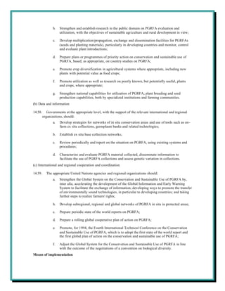b.   Strengthen and establish research in the public domain on PGRFA evaluation and
                     utilization, with the objectives of sustainable agriculture and rural development in view;

                c.   Develop multiplication/propagation, exchange and dissemination facilities for PGRFAs
                     (seeds and planting materials), particularly in developing countries and monitor, control
                     and evaluate plant introductions;

                d.   Prepare plans or programmes of priority action on conservation and sustainable use of
                     PGRFA, based, as appropriate, on country studies on PGRFA;

                e.   Promote crop diversification in agricultural systems where appropriate, including new
                     plants with potential value as food crops;

                f.   Promote utilization as well as research on poorly known, but potentially useful, plants
                     and crops, where appropriate;

                g.   Strengthen national capabilities for utilization of PGRFA, plant breeding and seed
                     production capabilities, both by specialized institutions and farming communities.
(b) Data and information

14.58.      Governments at the appropriate level, with the support of the relevant international and regional
         organizations, should:
                a.   Develop strategies for networks of in situ conservation areas and use of tools such as on-
                     farm ex situ collections, germplasm banks and related technologies;

                b.   Establish ex situ base collection networks;

                c.   Review periodically and report on the situation on PGRFA, using existing systems and
                     procedures;

                d.   Characterize and evaluate PGRFA material collected, disseminate information to
                     facilitate the use of PGRFA collections and assess genetic variation in collections.
(c) International and regional cooperation and coordination

14.59.     The appropriate United Nations agencies and regional organizations should:
                a.   Strengthen the Global System on the Conservation and Sustainable Use of PGRFA by,
                     inter alia, accelerating the development of the Global Information and Early Warning
                     System to facilitate the exchange of information; developing ways to promote the transfer
                     of environmentally sound technologies, in particular to developing countries; and taking
                     further steps to realize farmers' rights;

                b.   Develop subregional, regional and global networks of PGRFA in situ in protected areas;

                c.   Prepare periodic state of the world reports on PGRFA;

                d.   Prepare a rolling global cooperative plan of action on PGRFA;

                e.   Promote, for 1994, the Fourth International Technical Conference on the Conservation
                     and Sustainable Use of PGRFA, which is to adopt the first state of the world report and
                     the first global plan of action on the conservation and sustainable use of PGRFA;

                f.   Adjust the Global System for the Conservation and Sustainable Use of PGRFA in line
                     with the outcome of the negotiations of a convention on biological diversity.
Means of implementation
 