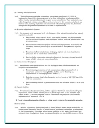 (a) Financing and cost evaluation

14.60.      The Conference secretariat has estimated the average total annual cost (1993-2000) of
         implementing the activities of this programme to be about $600 million, including about $300
         million from the international community on grant or concessional terms. These are indicative and
         order-of-magnitude estimates only and have not been reviewed by Governments. Actual costs and
         financial terms, including any that are non-concessional, will depend upon, inter alia, the specific
         strategies and programmes Governments decide upon for implementation.

(b) Scientific and technological means

14.61.      Governments, at the appropriate level, with the support of the relevant international and regional
         organizations, should:
                a.   Develop basic science research in such areas as plant taxonomy and phytogeography,
                     utilizing recent developments, such as computer sciences, molecular genetics and in vitro
                     cryopreservation;

                b.   Develop major collaborative projects between research programmes in developed and
                     developing countries, particularly for the enhancement of poorly known or neglected
                     crops;

                c.   Promote cost-effective technologies for keeping duplicate sets of ex situ collections
                     (which can also be used by local communities);

                d.   Develop further conservation sciences in relation to in situ conservation and technical
                     means to link it with ex situ conservation efforts.
(c) Human resource development

14.62.      Governments at the appropriate level and with the support of the relevant international and
         regional organizations should:
                a.   Promote training programmes at both undergraduate and post-graduate levels in
                     conservation sciences for running PGRFA facilities and for the design and
                     implementation of national programmes in PGRFA;

                b.   Raise the awareness of agricultural extension services in order to link PGRFA activities
                     with user communities;

                c.   Develop training materials to promote conservation and utilization of PGRFA at the local
                     level.
(d) Capacity-building

14.63.      Governments at the appropriate level, with the support of the relevant international and regional
         organizations, should establish national policies to provide legal status for and strengthen legal
         aspects of PGRFA, including long-term financial commitments for germplasm collections and
         implementation of activities in PGRFA.

 H. Conservation and sustainable utilization of animal genetic resources for sustainable agriculture

Basis for action

14.64.      The need for increased quantity and quality of animal products and for draught animals calls for
         conservation of the existing diversity of animal breeds to meet future requirements, including those
         for use in biotechnology. Some local animal breeds, in addition to their socio-cultural value, have
         unique attributes for adaptation, disease resistance and specific uses and should be preserved. These
 