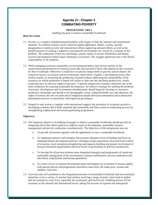 Agenda 21 - Chapter 3
                                      COMBATING POVERTY
                                         PROGRAMME AREA
                            Enabling the poor to achieve sustainable livelihoods
Basis for action

3.1. Poverty is a complex multidimensional problem with origins in both the national and international
     domains. No uniform solution can be found for global application. Rather, country-specific
     programmes to tackle poverty and international efforts supporting national efforts, as well as the
     parallel process of creating a supportive international environment, are crucial for a solution to this
     problem. The eradication of poverty and hunger, greater equity in income distribution and human
     resource development remain major challenges everywhere. The struggle against poverty is the shared
     responsibility of all countries.

3.2. While managing resources sustainably, an environmental policy that focuses mainly on the
     conservation and protection of resources must take due account of those who depend on the resources
     for their livelihoods. Otherwise it could have an adverse impact both on poverty and on chances for
     long-term success in resource and environmental conservation. Equally, a development policy that
     focuses mainly on increasing the production of goods without addressing the sustainability of the
     resources on which production is based will sooner or later run into declining productivity, which
     could also have an adverse impact on poverty. A specific anti-poverty strategy is therefore one of the
     basic conditions for ensuring sustainable development. An effective strategy for tackling the problems
     of poverty, development and environment simultaneously should begin by focusing on resources,
     production and people and should cover demographic issues, enhanced health care and education, the
     rights of women, the role of youth and of indigenous people and local communities and a democratic
     participation process in association with improved governance.

3.3. Integral to such action is, together with international support, the promotion of economic growth in
     developing countries that is both sustained and sustainable and direct action in eradicating poverty by
     strengthening employment and income-generating programmes.

Objectives

3.4. The long-term objective of enabling all people to achieve sustainable livelihoods should provide an
     integrating factor that allows policies to address issues of development, sustainable resource
     management and poverty eradication simultaneously. The objectives of this programme area are:
         a.   To provide all persons urgently with the opportunity to earn a sustainable livelihood;

         b.   To implement policies and strategies that promote adequate levels of funding and focus on
              integrated human development policies, including income generation, increased local control
              of resources, local institution-strengthening and capacity-building and greater involvement of
              non-governmental organizations and local levels of government as delivery mechanisms;

         c.   To develop for all poverty-stricken areas integrated strategies and programmes of sound and
              sustainable management of the environment, resource mobilization, poverty eradication and
              alleviation, employment and income generation;

         d.   To create a focus in national development plans and budgets on investment in human capital,
              with special policies and programmes directed at rural areas, the urban poor, women and
              children. Activities
3.5. Activities that will contribute to the integrated promotion of sustainable livelihoods and environmental
     protection cover a variety of sectoral interventions involving a range of actors, from local to global,
     and are essential at every level, especially the community and local levels. Enabling actions will be
     necessary at the national and international levels, taking full account of regional and subregional
 