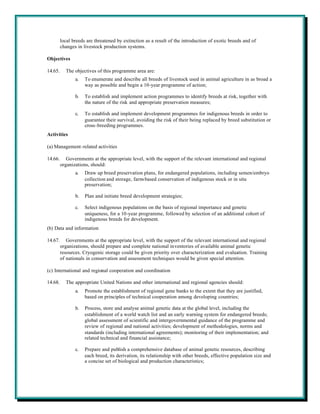 local breeds are threatened by extinction as a result of the introduction of exotic breeds and of
         changes in livestock production systems.

Objectives

14.65.     The objectives of this programme area are:
                a.   To enumerate and describe all breeds of livestock used in animal agriculture in as broad a
                     way as possible and begin a 10-year programme of action;

                b.   To establish and implement action programmes to identify breeds at risk, together with
                     the nature of the risk and appropriate preservation measures;

                c.   To establish and implement development programmes for indigenous breeds in order to
                     guarantee their survival, avoiding the risk of their being replaced by breed substitution or
                     cross-breeding programmes.
Activities

(a) Management-related activities

14.66.      Governments at the appropriate level, with the support of the relevant international and regional
         organizations, should:
                a.   Draw up breed preservation plans, for endangered populations, including semen/embryo
                     collection and storage, farm-based conservation of indigenous stock or in situ
                     preservation;

                b.   Plan and initiate breed development strategies;

                c.   Select indigenous populations on the basis of regional importance and genetic
                     uniqueness, for a 10-year programme, followed by selection of an additional cohort of
                     indigenous breeds for development.
(b) Data and information

14.67.      Governments at the appropriate level, with the support of the relevant international and regional
         organizations, should prepare and complete national inventories of available animal genetic
         resources. Cryogenic storage could be given priority over characterization and evaluation. Training
         of nationals in conservation and assessment techniques would be given special attention.

(c) International and regional cooperation and coordination

14.68.     The appropriate United Nations and other international and regional agencies should:
                a.   Promote the establishment of regional gene banks to the extent that they are justified,
                     based on principles of technical cooperation among developing countries;

                b.   Process, store and analyse animal genetic data at the global level, including the
                     establishment of a world watch list and an early warning system for endangered breeds;
                     global assessment of scientific and intergovernmental guidance of the programme and
                     review of regional and national activities; development of methodologies, norms and
                     standards (including international agreements); monitoring of their implementation; and
                     related technical and financial assistance;

                c.   Prepare and publish a comprehensive database of animal genetic resources, describing
                     each breed, its derivation, its relationship with other breeds, effective population size and
                     a concise set of biological and production characteristics;
 