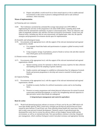 d.   Prepare and publish a world watch list on farm animal species at risk to enable national
                     Governments to take action to preserve endangered breeds and to seek technical
                     assistance, where necessary.
Means of implementation

(a) Financing and cost evaluation

14.69.      The Conference secretariat has estimated the average total annual cost (1993-2000) of
         implementing the activities of this programme to be about $200 million, including about $100
         million from the international community on grant or concessional terms. These are indicative and
         order-of-magnitude estimates only and have not been reviewed by Governments. Actual costs and
         financial terms, including any that are non-concessional, will depend upon, inter alia, the specific
         strategies and programmes Governments decide upon for implementation.

(b) Scientific and technological means
14.70. Governments at the appropriate level, with the support of the relevant international and regional
      organizations, should:
                a.   Use computer-based data banks and questionnaires to prepare a global inventory/world
                     watch list;

                b.   Using cryogenic storage of germplasm, preserve breeds at serious risk and other material
                     from which genes can be reconstructed.
(c) Human resource development

14.71.      Governments at the appropriate level, with the support of the relevant international and regional
         organizations, should:
                a.   Sponsor training courses for nationals to obtain the necessary expertise for data collection
                     and handling and for the sampling of genetic material;

                b.   Enable scientists and managers to establish an information base for indigenous livestock
                     breeds and promote programmes to develop and conserve essential livestock genetic
                     material.
(d) Capacity-building

14.72.      Governments at the appropriate level, with the support of the relevant international and regional
         organizations, should:
                a.   Establish in-country facilities for artificial insemination centres and in situ breeding
                     farms;

                b.   Promote in-country programmes and related physical infrastructure for animal livestock
                     conservation and breed development, as well as for strengthening national capacities to
                     take preventive action when breeds are endangered.
                          I. Integrated pest management and control in agriculture

Basis for action

14.73.      World food demand projections indicate an increase of 50 per cent by the year 2000 which will
         more than double again by 2050. Conservative estimates put pre-harvest and post-harvest losses
         caused by pests between 25 and 50 per cent. Pests affecting animal health also cause heavy losses
         and in many areas prevent livestock development. Chemical control of agricultural pests has
         dominated the scene, but its overuse has adverse effects on farm budgets, human health and the
         environment, as well as on international trade. New pest problems continue to develop. Integrated
         pest management, which combines biological control, host plant resistance and appropriate farming
 