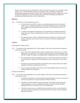 practices and minimizes the use of pesticides, is the best option for the future, as it guarantees yields,
         reduces costs, is environmentally friendly and contributes to the sustainability of agriculture.
         Integrated pest management should go hand in hand with appropriate pesticide management to allow
         for pesticide regulation and control, including trade, and for the safe handling and disposal of
         pesticides, particularly those that are toxic and persistent.

Objectives

14.74.     The objectives of this programme area are:
                a.   Not later than the year 2000, to improve and implement plant protection and animal
                     health services, including mechanisms to control the distribution and use of pesticides,
                     and to implement the International Code of Conduct on the Distribution and Use of
                     Pesticides;

                b.   To improve and implement programmes to put integrated pest-management practices
                     within the reach of farmers through farmer networks, extension services and research
                     institutions;

                c.   Not later than the year 1998, to establish operational and interactive networks among
                     farmers, researchers and extension services to promote and develop integrated pest
                     management.
Activities

(a) Management-related activities

14.75.      Governments at the appropriate level, with the support of the relevant international and regional
         organizations, should:
                a.   Review and reform national policies and the mechanisms that would ensure the safe and
                     appropriate use of pesticides - for example, pesticide pricing, pest control brigades, price-
                     structure of inputs and outputs and integrated pest-management policies and action plans;

                b.   Develop and adopt efficient management systems to control and monitor the incidence of
                     pests and disease in agriculture and the distribution and use of pesticides at the country
                     level;

                c.   Encourage research and development into pesticides that are target -specific and readily
                     degrade into harmless constituent parts after use;

                d.   Ensure that pesticide labels provide farmers with understandable information about safe
                     handling, application and disposal.
(b) Data and information

14.76.      Governments at the appropriate level, with the support of the relevant international and regional
         organizations, should:
                a.   Consolidate and harmonize existing information and programmes on the use of pesticides
                     that have been banned or severely restricted in different countries;

                b.   Consolidate, document and disseminate information on biological control agents and
                     organic pesticides, as well as on traditional and other relevant knowledge and skills
                     regarding alternative non-chemical ways of controlling pests;

                c.   Undertake national surveys to establish baseline information on the use of pesticides in
                     each country and the side-effects on human health and environment, and also undertake
                     appropriate education.
 