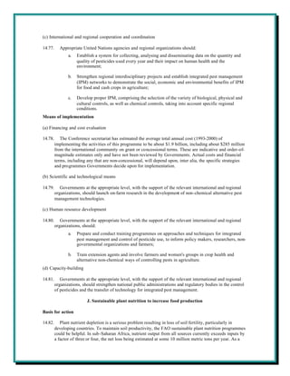 (c) International and regional cooperation and coordination

14.77.     Appropriate United Nations agencies and regional organizations should:
                a.   Establish a system for collecting, analysing and disseminating data on the quantity and
                     quality of pesticides used every year and their impact on human health and the
                     environment;

                b.   Strengthen regional interdisciplinary projects and establish integrated pest management
                     (IPM) networks to demonstrate the social, economic and environmental benefits of IPM
                     for food and cash crops in agriculture;

                c.   Develop proper IPM, comprising the selection of the variety of biological, physical and
                     cultural controls, as well as chemical controls, taking into account specific regional
                     conditions.
Means of implementation

(a) Financing and cost evaluation

14.78.      The Conference secretariat has estimated the average total annual cost (1993-2000) of
         implementing the activities of this programme to be about $1.9 billion, including about $285 million
         from the international community on grant or concessional terms. These are indicative and order-of-
         magnitude estimates only and have not been reviewed by Governments. Actual costs and financial
         terms, including any that are non-concessional, will depend upon, inter alia, the specific strategies
         and programmes Governments decide upon for implementation.

(b) Scientific and technological means

14.79.      Governments at the appropriate level, with the support of the relevant international and regional
         organizations, should launch on-farm research in the development of non-chemical alternative pest
         management technologies.

(c) Human resource development

14.80.      Governments at the appropriate level, with the support of the relevant international and regional
         organizations, should:
                a.   Prepare and conduct training programmes on approaches and techniques for integrated
                     pest management and control of pesticide use, to inform policy makers, researchers, non-
                     governmental organizations and farmers;

                b.   Train extension agents and involve farmers and women's groups in crop health and
                     alternative non-chemical ways of controlling pests in agriculture.
(d) Capacity-building

14.81.      Governments at the appropriate level, with the support of the relevant international and regional
         organizations, should strengthen national public administrations and regulatory bodies in the control
         of pesticides and the transfer of technology for integrated pest management.

                          J. Sustainable plant nutrition to increase food production

Basis for action

14.82.      Plant nutrient depletion is a serious problem resulting in loss of soil fertility, particularly in
         developing countries. To maintain soil productivity, the FAO sustainable plant nutrition programmes
         could be helpful. In sub-Saharan Africa, nutrient output from all sources currently exceeds inputs by
         a factor of three or four, the net loss being estimated at some 10 million metric tons per year. As a
 