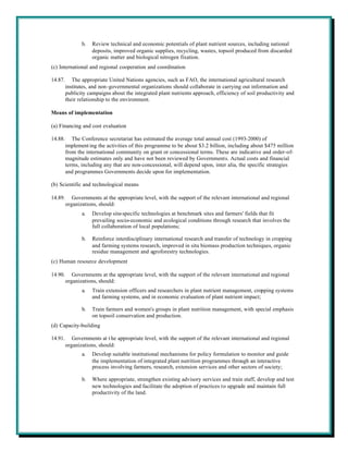 b.   Review technical and economic potentials of plant nutrient sources, including national
                     deposits, improved organic supplies, recycling, wastes, topsoil produced from discarded
                     organic matter and biological nitrogen fixation.
(c) International and regional cooperation and coordination

14.87.      The appropriate United Nations agencies, such as FAO, the international agricultural research
         institutes, and non-governmental organizations should collaborate in carrying out information and
         publicity campaigns about the integrated plant nutrients approach, efficiency of soil productivity and
         their relationship to the environment.

Means of implementation

(a) Financing and cost evaluation

14.88.      The Conference secretariat has estimated the average total annual cost (1993-2000) of
         implement ing the activities of this programme to be about $3.2 billion, including about $475 million
         from the international community on grant or concessional terms. These are indicative and order-of-
         magnitude estimates only and have not been reviewed by Governments. Actual costs and financial
         terms, including any that are non-concessional, will depend upon, inter alia, the specific strategies
         and programmes Governments decide upon for implementation.

(b) Scientific and technological means

14.89.      Governments at the appropriate level, with the support of the relevant international and regional
         organizations, should:
                a.   Develop site-specific technologies at benchmark sites and farmers' fields that fit
                     prevailing socio-economic and ecological conditions through research that involves the
                     full collaboration of local populations;

                b.   Reinforce interdisciplinary international research and transfer of technology in cropping
                     and farming systems research, improved in situ biomass production techniques, organic
                     residue management and agroforestry technologies.
(c) Human resource development

14.90.      Governments at the appropriate level, with the support of the relevant international and regional
         organizations, should:
                a.   Train extension officers and researchers in plant nutrient management, cropping systems
                     and farming systems, and in economic evaluation of plant nutrient impact;

                b.   Train farmers and women's groups in plant nutrition management, with special emphasis
                     on topsoil conservation and production.
(d) Capacity-building

14.91.      Governments at t he appropriate level, with the support of the relevant international and regional
         organizations, should:
                a.   Develop suitable institutional mechanisms for policy formulation to monitor and guide
                     the implementation of integrated plant nutrition programmes through an interactive
                     process involving farmers, research, extension services and other sectors of society;

                b.   Where appropriate, strengthen existing advisory services and train staff, develop and test
                     new technologies and facilitate the adoption of practices to upgrade and maintain full
                     productivity of the land.
 