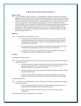 K. Rural energy transition to enhance productivity

Basis for action
14.92. Energy supplies in many countries are not commensurate with their development needs and are
      highly priced and unstable. In rural areas of the developing countries, the chief sources of energy are
      fuelwood, crop residues and manure, together with animal and human energy. More intensive energy
      inputs are required for increased productivity of human labour and for income-generation. To this
      end, rural energy policies and technologies should promote a mix of cost-effective fossil and
      renewable energy sources that is itself sustainable and ensures sustainable agricultural development.
      Rural areas provide energy supplies in the form of wood. The full potential of agriculture and
      agroforestry, as well as common property resources, as sources of renewable energy, is far from
      being realized. The attainment of sustainable rural development is intimately linked with energy
      demand and supply patterns. 5/

Objectives

14.93.     The objectives of this programme area are:
                a.   Not later than the year 2000, to initiate and encourage a process of environmentally
                     sound energy transition in rural communities, from unsustainable energy sources, to
                     structured and diversified energy sources by making available alternative new and
                     renewable sources of energy;

                b.   To increase the energy inputs available for rural household and agro-industrial needs
                     through planning and appropriate technology transfer and development;

                c.   To imp lement self-reliant rural programmes favouring sustainable development of
                     renewable energy sources and improved energy efficiency.
Activities

(a) Management-related activities

14.94.      Governments at the appropriate level, with the support of the relevant international and regional
         organizations, should:
                a.   Promote pilot plans and projects consisting of electrical, mechanical and thermal power
                     (gasifiers, biomass, solar driers, wind-pumps and combustion systems) that are
                     appropriate and likely to be adequately maintained;

                b.   Initiate and promote rural energy programmes supported by technical training, banking
                     and related infrastructure;

                c.   Intensify research and the development, diversification and conservation of energy,
                     taking into account the need for efficient use and environmentally sound technology.
(b) Data and information

14.95.      Governments at the appropriate level, with the support of the relevant international and regional
         organizations, should:
                a.   Collect and disseminate data on rural energy supply and demand patterns related to
                     energy needs for households, agriculture and agro-industry;

                b.   Analyse sectoral energy and production data in order to identify rural energy
                     requirements.
(c) International and regional cooperation and coordination
 