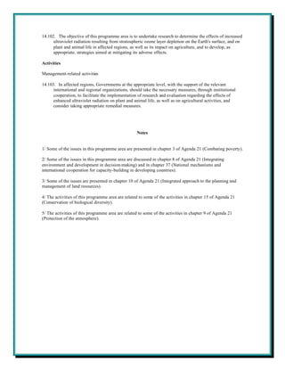 14.102. The objective of this programme area is to undertake research to determine the effects of increased
      ultraviolet radiation resulting from stratospheric ozone layer depletion on the Earth's surface, and on
      plant and animal life in affected regions, as well as its impact on agriculture, and to develop, as
      appropriate, strategies aimed at mitigating its adverse effects.

Activities

Management-related activities

14.103. In affected regions, Governments at the appropriate level, with the support of the relevant
      international and regional organizations, should take the necessary measures, through institutional
      cooperation, to facilitate the implementation of research and evaluation regarding the effects of
      enhanced ultraviolet radiation on plant and animal life, as well as on agricultural activities, and
      consider taking appropriate remedial measures.




                                                   Notes


1/ Some of the issues in this programme area are presented in chapter 3 of Agenda 21 (Combating poverty).

2/ Some of the issues in this programme area are discussed in chapter 8 of Agenda 21 (Integrating
environment and development in decision-making) and in chapter 37 (National mechanisms and
international cooperation for capacity-building in developing countries).

3/ Some of the issues are presented in chapter 10 of Agenda 21 (Integrated approach to the planning and
management of land resources).

4/ The activities of this programme area are related to some of the activities in chapter 15 of Agenda 21
(Conservation of biological diversity).

5/ The activities of this programme area are related to some of the activities in chapter 9 of Agenda 21
(Protection of the atmosphere).
 