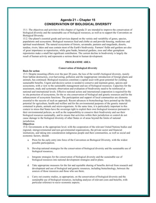 Agenda 21 – Chapter 15
                     CONSERVATION OF BIOLOGICAL DIVERSITY
15.1. The objectives and activities in this chapter of Agenda 21 are intended to improve the conservation of
biological diversity and the sustainable use of biological resources, as well as to support the Convention on
Biological Diversity.
15.2. Our planet's essential goods and services depend on the variety and variability of genes, species,
populations and ecosystems. Biological resources feed and clothe us and provide housing, medicines and
spiritual nourishment. The natural ecosystems of forests, savannahs, pastures and rangelands, deserts,
tundras, rivers, lakes and seas contain most of the Earth's biodiversity. Farmers' fields and gardens are also
of great importance as repositories, while gene banks, botanical gardens, zoos and other germplasm
repositories make a small but significant contribution. The current decline in biodiversity is largely the
result of human activity and represents a serious threat to human development.

                                          PROGRAMME AREA

                                     Conservation of biological diversity
Basis for action
15.3. Despite mounting efforts over the past 20 years, the loss of the world's biological diversity, mainly
from habitat destruction, over-harvesting, pollution and the inappropriate introduction of foreign plants and
animals, has continued. Biological resources constitute a capital asset with great potential for yielding
sustainable benefits. Urgent and decisive action is needed to conserve and maintain genes, species and
ecosystems, with a view to the sustainable management and use of biological resources. Capacities for the
assessment, study and systematic observation and evaluation of biodiversity need to be reinforced at
national and international levels. Effective national action and international cooperation is required for the
in situ protection of ecosystems, for the ex situ conservation of biological and genetic resources and for the
enhancement of ecosystem functions. The participation and support of local communities are elements
essential to the success of such an approach. Recent advances in biotechnology have pointed up the likely
potential for agriculture, health and welfare and for the environmental purposes of the genetic material
contained in plants, animals and micro-organisms. At the same time, it is particularly important in this
context to stress that States have the sovereign right to exploit their own biological resources pursuant to
their environmental policies, as well as the responsibility to conserve their biodiversity and use their
biological resources sustainably, and to ensure that activities within their jurisdiction or control do not
cause damage to the biological diversity of other States or of areas beyond the limits of national
jurisdiction.
Objectives
15.4. Governments at the appropriate level, with the cooperation of the relevant United Nations bodies and
regional, intergovernmental and non-governmental organizations, the private sector and financial
institutions, and taking into consideration indigenous people and their communities, as well as social and
economic factors, should:
    a.   Press for the early entry into force of the Convention on Biological Diversity, with the widest
         possible participation;

    b.   Develop national strategies for the conservation of biological diversity and the sustainable use of
         biological resources;

    c.   Integrate strategies for the conservation of biological diversity and the sustainable use of
         biological resources into national development strategies and/or plans;

    d.   Take appropriate measures for the fair and equitable sharing of benefits derived from research and
         development and use of biological and genetic resources, including biotechnology, between the
         sources of those resources and those who use them;

    e.   Carry out country studies, as appropriate, on the conservation of biological diversity and the
         sustainable use of biological resources, including analyses of relevant costs and benefits, with
         particular reference to socio-economic aspects;
 
