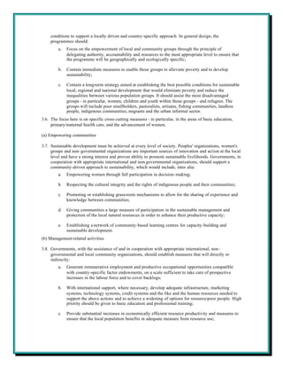 conditions to support a locally driven and country-specific approach. In general design, the
     programmes should:
         a.   Focus on the empowerment of local and community groups through the principle of
              delegating authority, accountability and resources to the most appropriate level to ensure that
              the programme will be geographically and ecologically specific;

         b.   Contain immediate measures to enable those groups to alleviate poverty and to develop
              sustainability;

         c.   Contain a long-term strategy aimed at establishing the best possible conditions for sustainable
              local, regional and national development that would eliminate poverty and reduce the
              inequalities between various population groups. It should assist the most disadvantaged
              groups - in particular, women, children and youth within those groups - and refugees. The
              groups will include poor smallholders, pastoralists, artisans, fishing communities, landless
              people, indigenous communities, migrants and the urban informal sector.
3.6. The focus here is on specific cross-cutting measures - in particular, in the areas of basic education,
     primary/maternal health care, and the advancement of women.

(a) Empowering communities

3.7. Sustainable development must be achieved at every level of society. Peoples' organizations, women's
     groups and non-governmental organizations are important sources of innovation and action at the local
     level and have a strong interest and proven ability to promote sustainable livelihoods. Governments, in
     cooperation with appropriate international and non-governmental organizations, should support a
     community-driven approach to sustainability, which would include, inter alia:
         a.   Empowering women through full participation in decision-making;

         b.   Respecting the cultural integrity and the rights of indigenous people and their communities;

         c.   Promoting or establishing grass-roots mechanisms to allow for the sharing of experience and
              knowledge between communities;

         d.   Giving communities a large measure of participation in the sustainable management and
              protection of the local natural resources in order to enhance their productive capacity;

         e.   Establishing a network of community-based learning centres for capacity-building and
              sustainable development.
(b) Management-related activities

3.8. Governments, with the assistance of and in cooperation with appropriate international, non-
     governmental and local community organizations, should establish measures that will directly or
     indirectly:
         a.   Generate remunerative employment and productive occupational opportunities compatible
              with country-specific factor endowments, on a scale sufficient to take care of prospective
              increases in the labour force and to cover backlogs;

         b.   With international support, where necessary, develop adequate infrastructure, marketing
              systems, technology systems, credit systems and the like and the human resources needed to
              support the above actions and to achieve a widening of options for resource-poor people. High
              priority should be given to basic education and professional training;

         c.   Provide substantial increases in economically efficient resource productivity and measures to
              ensure that the local population benefits in adequate measure from resource use;
 