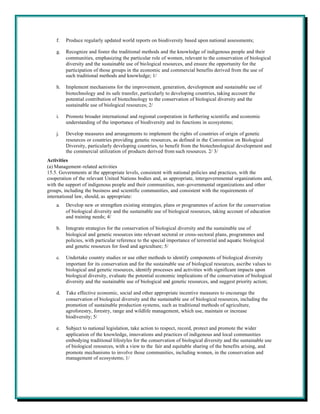 f.   Produce regularly updated world reports on biodiversity based upon national assessments;

    g.   Recognize and foster the traditional methods and the knowledge of indigenous people and their
         communities, emphasizing the particular role of women, relevant to the conservation of biological
         diversity and the sustainable use of biological resources, and ensure the opportunity for the
         participation of those groups in the economic and commercial benefits derived from the use of
         such traditional methods and knowledge; 1/

    h.   Implement mechanisms for the improvement, generation, development and sustainable use of
         biotechnology and its safe transfer, particularly to developing countries, taking account the
         potential contribution of biotechnology to the conservation of biological diversity and the
         sustainable use of biological resources; 2/

    i.   Promote broader international and regional cooperation in furthering scientific and economic
         understanding of the importance of biodiversity and its functions in ecosystems;

    j.   Develop measures and arrangements to implement the rights of countries of origin of genetic
         resources or countries providing genetic resources, as defined in the Convention on Biological
         Diversity, particularly developing countries, to benefit from the biotechnological development and
         the commercial utilization of products derived from such resources. 2/ 3/
Activities
(a) Management-related activities
15.5. Governments at the appropriate levels, consistent with national policies and practices, with the
cooperation of the relevant United Nations bodies and, as appropriate, intergovernmental organizations and,
with the support of indigenous people and their communities, non-governmental organizations and other
groups, including the business and scientific communities, and consistent with the requirements of
international law, should, as appropriate:
    a.   Develop new or strengthen existing strategies, plans or programmes of action for the conservation
         of biological diversity and the sustainable use of biological resources, taking account of education
         and training needs; 4/

    b.   Integrate strategies for the conservation of biological diversity and the sustainable use of
         biological and genetic resources into relevant sectoral or cross-sectoral plans, programmes and
         policies, with particular reference to the special importance of terrestrial and aquatic biological
         and genetic resources for food and agriculture; 5/

    c.   Undertake country studies or use other methods to identify components of biological diversity
         important for its conservation and for the sustainable use of biological resources, ascribe values to
         biological and genetic resources, identify processes and activities with significant impacts upon
         biological diversity, evaluate the potential economic implications of the conservation of biological
         diversity and the sustainable use of biological and genetic resources, and suggest priority action;

    d.   Take effective economic, social and other appropriate incentive measures to encourage the
         conservation of biological diversity and the sustainable use of biological resources, including the
         promotion of sustainable production systems, such as traditional methods of agriculture,
         agroforestry, forestry, range and wildlife management, which use, maintain or increase
         biodiversity; 5/

    e.   Subject to national legislation, take action to respect, record, protect and promote the wider
         application of the knowledge, innovations and practices of indigenous and local communities
         embodying traditional lifestyles for the conservation of biological diversity and the sustainable use
         of biological resources, with a view to the fair and equitable sharing of the benefits arising, and
         promote mechanisms to involve those communities, including women, in the conservation and
         management of ecosystems; 1/
 