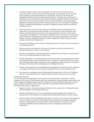 f.   Undertake long-term research into the importance of biodiversity for the functioning of
         ecosystems and the role of ecosystems in producing goods, environmental services and other
         values supporting sustainable development, with particular reference to the biology and
         reproductive capacities of key terrestrial and aquatic species, including native, cultivated and
         cultured species; new observation and inventory techniques; ecological conditions necessary for
         biodiversity conservation and continued evolution; and social behaviour and nutrition habits
         dependent on natural ecosystems, where women play key roles. The work should be undertaken
         with the widest possible participation, especially of indigenous people and their communities,
         including women; 1/

    g.   Take action where necessary for the conservation of biological diversity through the in situ
         conservation of ecosystems and natural habitats, as well as primitive cultivars and their wild
         relatives, and the maintenance and recovery of viable populations of species in their natural
         surroundings, and implement ex situ measures, preferably in the source country. In situ measures
         should include the reinforcement of terrestrial, marine and aquatic protected area systems and
         embrace, inter alia, vulnerable freshwater and other wetlands and coastal ecosystems, such as
         estuaries, coral reefs and mangroves; 6/

    h.   Promote the rehabilitation and restoration of damaged ecosystems and the recovery of threatened
         and endangered species;

    i.   Develop policies to encourage the conservation of biodiversity and the sustainable use of
         biological and genetic resources on private lands;

    j.   Promote environmentally sound and sustainable development in areas adjacent to protected areas
         with a view to furthering protection of these areas;

    k.   Introduce appropriate environmental impact assessment procedures for proposed projects likely to
         have significant impacts upon biological diversity, providing for suitable information to be made
         widely available and for public participation, where appropriate, and encourage the assessment of
         the impacts of relevant policies and programmes on biological diversity;

    l.   Promote, where appropriate, the establishment and strengthening of national inventory, regulation
         or management and control systems related to biological resources, at the appropriate level;

    m. Take measures to encourage a greater understanding and appreciation of the value of biological
       diversity, as manifested both in its component parts and in the ecosystem services provided.
(b) Data and information
15.6. Governments at the appropriate level, consistent with national policies and practices, with the
cooperation of the relevant United Nations bodies and, as appropriate, intergovernmental organizations, and
with the support of indigenous people and their communities, non-governmental organizations and other
groups, including the business and scientific communities, and consistent with the requirements of
international law, should, as appropriate: 7/
    a.   Regularly collate, evaluate and exchange information on the conservation of biological diversity
         and the sustainable use of biological resources;

    b.   Develop methodologies with a view to undertaking systematic sampling and evaluation on a
         national basis of the components of biological diversity identified by means of country studies;

    c.   Initiate or further develop methodologies and begin or continue work on surveys at the appropriate
         level on the status of ecosystems and establish baseline information on biological and genetic
         resources, including those in terrestrial, aquatic, coastal and marine ecosystems, as well as
         inventories undertaken with the participation of local and indigenous people and their
         communities;
 