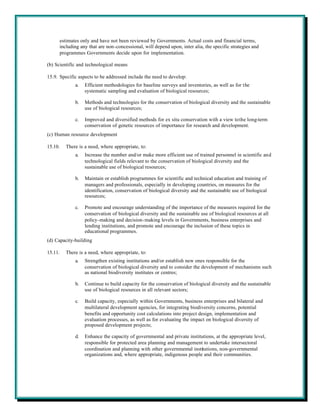 estimates only and have not been reviewed by Governments. Actual costs and financial terms,
      including any that are non-concessional, will depend upon, inter alia, the specific strategies and
      programmes Governments decide upon for implementation.

(b) Scientific and technological means

15.9. Specific aspects to be addressed include the need to develop:
             a.   Efficient methodologies for baseline surveys and inventories, as well as for the
                  systematic sampling and evaluation of biological resources;

             b.   Methods and technologies for the conservation of biological diversity and the sustainable
                  use of biological resources;

             c.   Improved and diversified methods for ex situ conservation with a view to the long-term
                  conservation of genetic resources of importance for research and development.
(c) Human resource development

15.10.   There is a need, where appropriate, to:
             a.   Increase the number and/or make more efficient use of trained personnel in scientific and
                  technological fields relevant to the conservation of biological diversity and the
                  sustainable use of biological resources;

             b.   Maintain or establish programmes for scientific and technical education and training of
                  managers and professionals, especially in developing countries, on measures for the
                  identification, conservation of biological diversity and the sustainable use of biological
                  resources;

             c.   Promote and encourage understanding of the importance of the measures required for the
                  conservation of biological diversity and the sustainable use of biological resources at all
                  policy-making and decision-making levels in Governments, business enterprises and
                  lending institutions, and promote and encourage the inclusion of these topics in
                  educational programmes.
(d) Capacity-building

15.11.   There is a need, where appropriate, to:
             a.   Strengthen existing institutions and/or establish new ones responsible for the
                  conservation of biological diversity and to consider the development of mechanisms such
                  as national biodiversity institutes or centres;

             b.   Continue to build capacity for the conservation of biological diversity and the sustainable
                  use of biological resources in all relevant sectors;

             c.   Build capacity, especially within Governments, business enterprises and bilateral and
                  multilateral development agencies, for integrating biodiversity concerns, potential
                  benefits and opportunity cost calculations into project design, implementation and
                  evaluation processes, as well as for evaluating the impact on biological diversity of
                  proposed development projects;

             d.   Enhance the capacity of governmental and private institutions, at the appropriate level,
                  responsible for protected area planning and management to undertake intersectoral
                  coordination and planning with other governmental institutions, non-governmental
                  organizations and, where appropriate, indigenous people and their communities.
 