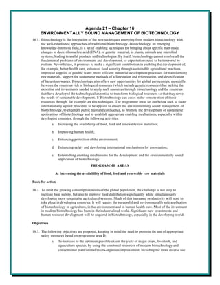Agenda 21 – Chapter 16
     ENVIRONMENTALLY SOUND MANAGEMENT OF BIOTECHNOLOGY
16.1. Biotechnology is the integration of the new techniques emerging from modern biotechnology with
      the well-established approaches of traditional biotechnology. Biotechnology, an emerging
      knowledge-intensive field, is a set of enabling techniques for bringing about specific man-made
      changes in deoxyribonucleic acid (DNA), or genetic material, in plants, animals and microbial
      systems, leading to useful products and technologies. By itself, biotechnology cannot resolve all the
      fundamental problems of environment and development, so expectations need to be tempered by
      realism. Nevertheless, it promises to make a significant contribution in enabling the development of,
      for example, better health care, enhanced food security through sustainable agricultural practices,
      improved supplies of potable water, more efficient industrial development processes for transforming
      raw materials, support for sustainable methods of afforestation and reforestation, and detoxification
      of hazardous wastes. Biotechnology also offers new opportunities for global partnerships, especially
      between the countries rich in biological resources (which include genetic resources) but lacking the
      expertise and investments needed to apply such resources through biotechnology and the countries
      that have developed the technological expertise to transform biological resources so that they serve
      the needs of sustainable development. 1/ Biotechnology can assist in the conservation of those
      resources through, for example, ex situ techniques. The programme areas set out below seek to foster
      internationally agreed principles to be applied to ensure the environmentally sound management of
      biotechnology, to engender public trust and confidence, to promote the development of sustainable
      applications of biotechnology and to establish appropriate enabling mechanisms, especially within
      developing countries, through the following activities:
             a.    Increasing the availability of food, feed and renewable raw materials;

             b.    Improving human health;

             c.    Enhancing protection of the environment;

             d.    Enhancing safety and developing international mechanisms for cooperation;

             e.    Establishing enabling mechanisms for the development and the environmentally sound
                   application of biotechnology.
                                          PROGRAMME AREAS

                  A. Increasing the availability of food, feed and renewable raw materials

Basis for action

16.2. To meet the growing consumption needs of the global population, the challenge is not only to
      increase food supply, but also to improve food distribution significantly while simultaneously
      developing more sustainable agricultural systems. Much of this increased productivity will need to
      take place in developing countries. It will require the successful and environmentally safe application
      of biotechnology in agriculture, in the environment and in human health care. Most of the investment
      in modern biotechnology has been in the industrialized world. Significant new investments and
      human resource development will be required in biotechnology, especially in the developing world.

Objectives

16.3. The following objectives are proposed, keeping in mind the need to promote the use of appropriate
      safety measures based on programme area D:
             a.    To increase to the optimum possible extent the yield of major crops, livestock, and
                   aquaculture species, by using the combined resources of modern biotechnology and
                   conventional plant/animal/micro-organism improvement, including the more diverse use
 
