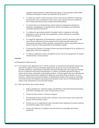 of genetic material resources, both hybrid and original. 2/ Forest product yields should
                  similarly be increased, to ensure the sustainable use of forests; 3/

             b.   To reduce the need for volume increases of food, feed and raw materials by improving
                  the nutritional value (composition) of the source crops, animals and micro-organisms,
                  and to reduce post-harvest losses of plant and animal products;

             c.   To increase the use of integrated pest, disease and crop management t echniques to
                  eliminate overdependence on agrochemicals, thereby encouraging environmentally
                  sustainable agricultural practices;

             d.   To evaluate the agricultural potential of marginal lands in comparison with other
                  potential uses and to develop, where appropriate, systems allowing for sustainable
                  productivity increases;

             e.   To expand the applications of biotechnology in forestry, both for increasing yields and
                  more efficient utilization of forest products and for improving afforestation and
                  reforestation techniques. Efforts should be concentrated on species and products that are
                  grown in and are of value particularly for developing countries;

             f.   To increase the efficiency of nitrogen fixation and mineral absorption by the symbiosis of
                  higher plants with micro-organis ms;

             g.   To improve capabilities in basic and applied sciences and in the management of complex
                  interdisciplinary research projects.
Activities

(a) Management-related activities

16.4. Governments at the appropriate level, with the assistance of international and regional organizations
      and with the support of non-governmental organizations, the private sector and academic and
      scientific institutions, should improve both plant and animal breeding and micro-organisms through
      the use of traditional and modern biotechnologies, to enhance sustainable agricultural output to
      achieve food security, particularly in developing countries, with due regard to the prior identification
      of desired characteristics before modification, taking into account the needs of farmers, the socio-
      economic, cultural and environmental impacts of modifications and the need to promote sustainable
      social and economic development, paying particular attention to how the use of biotechnology will
      impact on the maintenance of environmental integrity.

16.5. More specifically, these entities should:

             a.   Improve productivity, nutritional quality and shelf-life of food and animal feed products,
                  with efforts including work on pre- and post-harvest losses;

             b.   Further develop resistance to diseases and pests;

             c.   Develop plant cultivars tolerant and/or resistant to stress from factors such as pests and
                  diseases and from abiotic causes;

             d.   Promote the use of underutilized crops of possible future importance for human nutrition
                  and industrial supply of raw materials;

             e.   Increase the efficiency of symbiotic processes that assist sustainable agricultural
                  production;
 