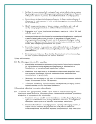 f.   Facilitate the conservation and safe exchange of plant, animal and microbial germ plasm
                  by applying risk assessment and management procedures, including improved diagnostic
                  techniques for detection of pests and diseases by better methods of rapid propagation;

             g.   Develop improved diagnostic techniques and vaccines for the prevention and spread of
                  diseases and for rapid assessment of toxins or infectious organisms in products for human
                  use or livestock feed;

             h.   Identify more productive strains of fast-growing trees, especially for fuel wood, and
                  develop rapid propagation methods to aid their wider dissemination and use;

             i.   Evaluate the use of various biotechnology techniques to improve the yields of fish, algal
                  and other aquatic species;

             j.   Promote sustainable agricultural output by strengthening and broadening the capacity and
                  scope of existing research centres to achieve the necessary critical mass through
                  encouragement and monitoring of research into the development of biological products
                  and processes of productive and environmental value that are economically and socially
                  feasible, while taking safety considerations into account;

             k.   Promote the integration of appropriate and traditional biotechnologies for the purposes of
                  cultivating genetically modified plants, rearing healthy animals and protecting forest
                  genetic resources;

             l.   Develop processes to increase the availability of materials derived from biotechnology
                  for use in food, feed and renewable raw materials production.
(b) Data and information

16.6. The following activities should be undertaken:
             a.   Consideration of comparative assessments of the potential of the different technologies
                  for food production, together with a system for assessing the possible effects of
                  biotechnologies on international trade in agricultural products;

             b.   Examination of the implications of the withdrawal of subsidies and the possible use of
                  other economic instruments to reflect the environmental costs associated with the
                  unsustainable use of agrochemicals;

             c.   Maintenance and development of data banks of information on environmental and health
                  impacts of organisms to facilitate risk assessment;

             d.   Acceleration of technology acquisition, transfer and adaptation by developing countries
                  to support national activities that promote food security.
(c) International and regional cooperation and coordination

16.7. Governments at the appropriate level, with the support of relevant international and regional
      organizations, should promote the following activities in conformity with international agreements or
      arrangements on biological diversity, as appropriate:
             a.   Cooperation on issues related to conservation of, access to and exchange of germ plasm;
                  rights associated with intellectual property and informal innovations, including farmers'
                  and breeders' rights; access to the benefits of biotechnology; and bio-safety;

             b.   Promotion of collaborative research programmes, especially in developing countries, to
                  support activities outlined in this programme area, with particular reference to
                  cooperation with local and indigenous people and their communities in the conservation
 