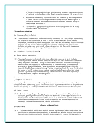 of biological diversity and sustainable use of biological resources, as well as the fostering
                     of traditional methods and knowledge of such groups in connection with these activities;

                c.   Acceleration of technology acquisition, transfer and adaptation by developing countries
                     to support national activities that promote food security, through the development of
                     systems for substantial and sustainable productivity increases that do not damage or
                     endanger local ecosystems; 4/

                d.   Development of appropriate safety procedures based on programme area D, taking
                     account of ethical considerations.
Means of implementation

(a) Financing and cost evaluation

16.8. The Conference secretariat has estimated the average total annual cost (1993-2000) of implementing
      the activities of this programme to be about $5 billion, including about $50 million from the
      international community on grant or concessional terms. These are indicative and order-of-magnitude
      estimates only and have not been reviewed by Governments. Actual costs and financial terms,
      including any that are non-concessional, will depend upon, inter alia, the specific strategies and
      programmes Governments decide upon for implementation.

(b) Scientific and technological means*

(c) Human resource development

16.9. Training of competent professionals in the basic and applied sciences at all levels (including
      scientific personnel, technical staff and extension workers) is one of the most essential components
      of any programme of this kind. Creating awareness of the benefits and risks of biotechnology is
      essential. Given the importance of good management of research resources for the successful
      completion of large multidisciplinary projects, continuing programmes of formal training for
      scientists should include managerial training. Training programmes should also be developed, within
      the context of specific projects, to meet regional or national needs for comprehensively trained
      personnel capable of using advanced technology to reduce the "brain drain" from developing to
      developed countries. Emphasis should be given to

****
* See paras. 16.6 and 16.7.
****
encouraging collaboration between and training of scientists, extension workers and users to produce
integrated systems. Additionally, special consideration should be given to the execution of programmes for
training and exchange of knowledge on traditional biotechnologies and for training on safety procedures.

(d) Capacity-building

16.10.      Institutional upgrading or other appropriate measures will be needed to build up technical,
         managerial, planning and administrative capacities at the national level to support the activities in
         this programme area. Such measures should be backed up by international, scientific, technical and
         financial assistance adequate to facilitate technical cooperation and raise the capacities of the
         developing countries. Programme area E contains further details.

                                           B. Improving human health
Basis for action

16.11.      The improvement of human health is one of the most important objectives of development. The
         deterioration of environmental quality, notably air, water and soil pollution owing to toxic chemicals,
         hazardous wastes, radiation and other sources, is a matter of growing concern. This degradation of
 