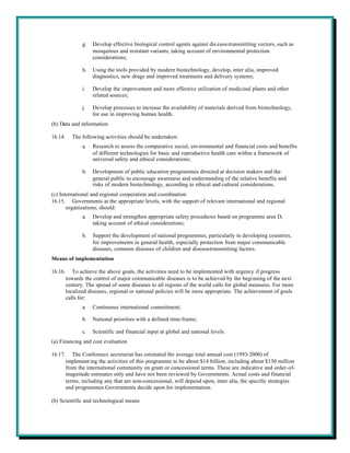 g.   Develop effective biological control agents against dis ease-transmitting vectors, such as
                     mosquitoes and resistant variants, taking account of environmental protection
                     considerations;

                h.   Using the tools provided by modern biotechnology, develop, inter alia, improved
                     diagnostics, new drugs and improved treatments and delivery systems;

                i.   Develop the improvement and more effective utilization of medicinal plants and other
                     related sources;

                j.   Develop processes to increase the availability of materials derived from biotechnology,
                     for use in improving human health.
(b) Data and information

16.14.     The following activities should be undertaken:
                a.   Research to assess the comparative social, environmental and financial costs and benefits
                     of different technologies for basic and reproductive health care within a framework of
                     universal safety and ethical considerations;

                b.   Development of public education programmes directed at decision makers and the
                     general public to encourage awareness and understanding of the relative benefits and
                     risks of modern biotechnology, according to ethical and cultural considerations.
(c) International and regional cooperation and coordination
16.15. Governments at the appropriate levels, with the support of relevant international and regional
       organizations, should:
                a.   Develop and strengthen appropriate safety procedures based on programme area D,
                     taking account of ethical considerations;

                b.   Support the development of national programmes, particularly in developing countries,
                     for improvements in general health, especially protection from major communicable
                     diseases, common diseases of children and disease-transmitting factors.
Means of implementation

16.16.      To achieve the above goals, the activities need to be implemented with urgency if progress
         towards the control of major communicable diseases is to be achieved by the beginning of the next
         century. The spread of some diseases to all regions of the world calls for global measures. For more
         localized diseases, regional or national policies will be more appropriate. The achievement of goals
         calls for:
                a.   Continuous international commitment;

                b.   National priorities with a defined time-frame;

                c.   Scientific and financial input at global and national levels.
(a) Financing and cost evaluation

16.17.      The Conference secretariat has estimated the average total annual cost (1993-2000) of
         implement ing the activities of this programme to be about $14 billion, including about $130 million
         from the international community on grant or concessional terms. These are indicative and order-of-
         magnitude estimates only and have not been reviewed by Governments. Actual costs and financial
         terms, including any that are non-concessional, will depend upon, inter alia, the specific strategies
         and programmes Governments decide upon for implementation.

(b) Scientific and technological means
 