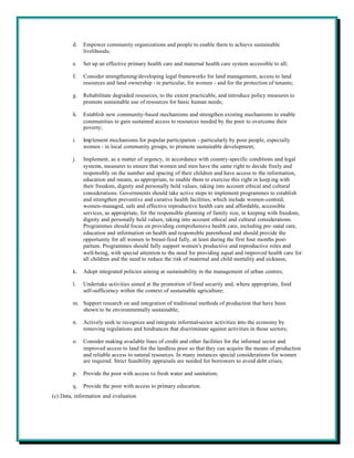 d.   Empower community organizations and people to enable them to achieve sustainable
             livelihoods;

        e.   Set up an effective primary health care and maternal health care system accessible to all;

        f.   Consider strengthening/developing legal frameworks for land management, access to land
             resources and land ownership - in particular, for women - and for the protection of tenants;

        g.   Rehabilitate degraded resources, to the extent practicable, and introduce policy measures to
             promote sustainable use of resources for basic human needs;

        h.   Establish new community-based mechanisms and strengthen existing mechanisms to enable
             communities to gain sustained access to resources needed by the poor to overcome their
             poverty;

        i.   Imp lement mechanisms for popular participation - particularly by poor people, especially
             women - in local community groups, to promote sustainable development;

        j.   Implement, as a matter of urgency, in accordance with country-specific conditions and legal
             systems, measures to ensure that women and men have the same right to decide freely and
             responsibly on the number and spacing of their children and have access to the information,
             education and means, as appropriate, to enable them to exercise this right in keep ing with
             their freedom, dignity and personally held values, taking into account ethical and cultural
             considerations. Governments should take active steps to implement programmes to establish
             and strengthen preventive and curative health facilities, which include women-centred,
             women-managed, safe and effective reproductive health care and affordable, accessible
             services, as appropriate, for the responsible planning of family size, in keeping with freedom,
             dignity and personally held values, taking into account ethical and cultural considerations.
             Programmes should focus on providing comprehensive health care, including pre-natal care,
             education and information on health and responsible parenthood and should provide the
             opportunity for all women to breast-feed fully, at least during the first four months post-
             partum. Programmes should fully support women's productive and reproductive roles and
             well-being, with special attention to the need for providing equal and improved health care for
             all children and the need to reduce the risk of maternal and child mortality and sickness;

        k.   Adopt integrated policies aiming at sustainability in the management of urban centres;

        l.   Undertake activities aimed at the promotion of food security and, where appropriate, food
             self-sufficiency within the context of sustainable agriculture;

        m. Support research on and integration of traditional methods of production that have been
           shown to be environmentally sustainable;

        n.   Actively seek to recognize and integrate informal-sector activities into the economy by
             removing regulations and hindrances that discriminate against activities in those sectors;

        o.   Consider making available lines of credit and other facilities for the informal sector and
             improved access to land for the landless poor so that they can acquire the means of production
             and reliable access to natural resources. In many instances special considerations for women
             are required. Strict feasibility appraisals are needed for borrowers to avoid debt crises;

        p.   Provide the poor with access to fresh water and sanitation;

        q.   Provide the poor with access to primary education.
(c) Data, information and evaluation
 