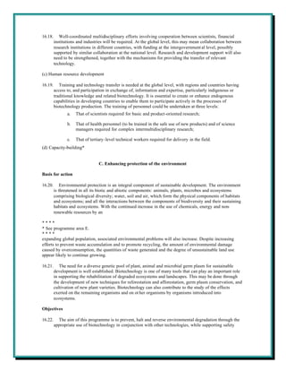 16.18.      Well-coordinated multidisciplinary efforts involving cooperation between scientists, financial
         institutions and industries will be required. At the global level, this may mean collaboration between
         research institutions in different countries, with funding at the intergovernment al level, possibly
         supported by similar collaboration at the national level. Research and development support will also
         need to be strengthened, together with the mechanisms for providing the transfer of relevant
         technology.

(c) Human resource development

16.19.      Training and technology transfer is needed at the global level, with regions and countries having
         access to, and participation in exchange of, information and expertise, particularly indigenous or
         traditional knowledge and related biotechnology. It is essential to create or enhance endogenous
         capabilities in developing countries to enable them to participate actively in the processes of
         biotechnology production. The training of personnel could be undertaken at three levels:
                a.   That of scientists required for basic and product-oriented research;

                b.   That of health personnel (to be trained in the safe use of new products) and of science
                     managers required for complex intermultidisciplinary research;

                c.   That of tertiary-level technical workers required for delivery in the field.
(d) Capacity-building*


                                  C. Enhancing protection of the environment

Basis for action

16.20.       Environmental protection is an integral component of sustainable development. The environment
         is threatened in all its biotic and abiotic components: animals, plants, microbes and ecosystems
         comprising biological diversity; water, soil and air, which form the physical components of habitats
         and ecosystems; and all the interactions between the components of biodiversity and their sustaining
         habitats and ecosystems. With the continued increase in the use of chemicals, energy and non-
         renewable resources by an

****
* See programme area E.
****
expanding global population, associated environmental problems will also increase. Despite increasing
efforts to prevent waste accumulation and to promote recycling, the amount of environmental damage
caused by overconsumption, the quantities of waste generated and the degree of unsustainable land use
appear likely to continue growing.

16.21.      The need for a diverse genetic pool of plant, animal and microbial germ plasm for sustainable
         development is well established. Biotechnology is one of many tools that can play an important role
         in supporting the rehabilitation of degraded ecosystems and landscapes. This may be done through
         the development of new techniques for reforestation and afforestation, germ plasm conservation, and
         cultivation of new plant varieties. Biotechnology can also contribute to the study of the effects
         exerted on the remaining organisms and on ot her organisms by organisms introduced into
         ecosystems.

Objectives

16.22.     The aim of this programme is to prevent, halt and reverse environmental degradation through the
         appropriate use of biotechnology in conjunction with other technologies, while supporting safety
 