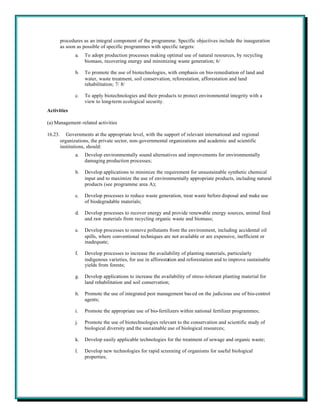 procedures as an integral component of the programme. Specific objectives include the inauguration
         as soon as possible of specific programmes with specific targets:
                a.   To adopt production processes making optimal use of natural resources, by recycling
                     biomass, recovering energy and minimizing waste generation; 6/

                b.   To promote the use of biotechnologies, with emphasis on bio-remediation of land and
                     water, waste treatment, soil conservation, reforestation, afforestation and land
                     rehabilitation; 7/ 8/

                c.   To apply biotechnologies and their products to protect environmental integrity with a
                     view to long-term ecological security.
Activities

(a) Management-related activities

16.23.      Governments at the appropriate level, with the support of relevant international and regional
         organizations, the private sector, non-governmental organizations and academic and scientific
         institutions, should:
                a.   Develop environmentally sound alternatives and improvements for environmentally
                     damaging production processes;

                b.   Develop applications to minimize the requirement for unsustainable synthetic chemical
                     input and to maximize the use of environmentally appropriate products, including natural
                     products (see programme area A);

                c.   Develop processes to reduce waste generation, treat waste before disposal and make use
                     of biodegradable materials;

                d.   Develop processes to recover energy and provide renewable energy sources, animal feed
                     and raw materials from recycling organic waste and biomass;

                e.   Develop processes to remove pollutants from the environment, including accidental oil
                     spills, where conventional techniques are not available or are expensive, inefficient or
                     inadequate;

                f.   Develop processes to increase the availability of planting materials, particularly
                     indigenous varieties, for use in afforestation and reforestation and to improve sustainable
                     yields from forests;

                g.   Develop applications to increase the availability of stress-tolerant planting material for
                     land rehabilitation and soil conservation;

                h.   Promote the use of integrated pest management bas ed on the judicious use of bio-control
                     agents;

                i.   Promote the appropriate use of bio-fertilizers within national fertilizer programmes;

                j.   Promote the use of biotechnologies relevant to the conservation and scientific study of
                     biological diversity and the sustainable use of biological resources;

                k.   Develop easily applicable technologies for the treatment of sewage and organic waste;

                l.   Develop new technologies for rapid screening of organisms for useful biological
                     properties;
 