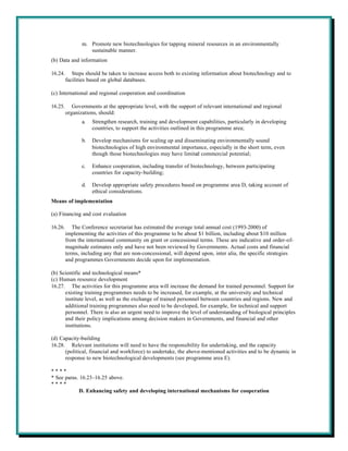 m. Promote new biotechnologies for tapping mineral resources in an environmentally
                   sustainable manner.
(b) Data and information

16.24.      Steps should be taken to increase access both to existing information about biotechnology and to
         facilities based on global databases.

(c) International and regional cooperation and coordination

16.25.      Governments at the appropriate level, with the support of relevant international and regional
         organizations, should:
                a.   Strengthen research, training and development capabilities, particularly in developing
                     countries, to support the activities outlined in this programme area;

                b.   Develop mechanisms for scaling up and disseminating environmentally sound
                     biotechnologies of high environmental importance, especially in the short term, even
                     though those biotechnologies may have limited commercial potential;

                c.   Enhance cooperation, including transfer of biotechnology, between participating
                     countries for capacity-building;

                d.   Develop appropriate safety procedures based on programme area D, taking account of
                     ethical considerations.
Means of implementation

(a) Financing and cost evaluation

16.26.      The Conference secretariat has estimated the average total annual cost (1993-2000) of
         implementing the activities of this programme to be about $1 billion, including about $10 million
         from the international community on grant or concessional terms. These are indicative and order-of-
         magnitude estimates only and have not been reviewed by Governments. Actual costs and financial
         terms, including any that are non-concessional, will depend upon, inter alia, the specific strategies
         and programmes Governments decide upon for implementation.

(b) Scientific and technological means*
(c) Human resource development
16.27. The activities for this programme area will increase the demand for trained personnel. Support for
      existing training programmes needs to be increased, for example, at the university and technical
      institute level, as well as the exchange of trained personnel between countries and regions. New and
      additional training programmes also need to be developed, for example, for technical and support
      personnel. There is also an urgent need to improve the level of understanding of biological principles
      and their policy implications among decision makers in Governments, and financial and other
      institutions.

(d) Capacity-building
16.28. Relevant institutions will need to have the responsibility for undertaking, and the capacity
      (political, financial and workforce) to undertake, the above-mentioned activities and to be dynamic in
      response to new biotechnological developments (see programme area E).

****
* See paras. 16.23-16.25 above.
****
             D. Enhancing safety and developing international mechanisms for cooperation
 