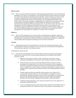 Basis for action

16.29.      There is a need for further development of internationally agreed principles on risk assessment and
         management of all aspects of biotechnology, which should build upon those developed at the national
         level. Only when adequate and transparent safety and border-control procedures are in place will the
         community at large be able to derive maximum benefit from, and be in a much better position to
         accept the potential benefits and risks of, biotechnology. Several fundamental principles could
         underlie many of these safety procedures, including primary consideration of the organism, building
         on the principle of familiarity, applied in a flexible framework, taking into account national
         requirements and recognizing that the logical progression is to start with a step -by-step and case-by-
         case approach, but also recognizing that experience has shown that in many instances a more
         comprehensive approach should be used, based on the experiences of the first period, leading, inter
         alia, to streamlining and categorizing; complementary consideration of risk assessment and risk
         management; and classification into contained use or release to the environment.

Objectives

16.30.     The aim of this programme area is to ensure safety in biotechnology development, application,
         exchange and transfer through international agreement on principles to be applied on risk assessment
         and management, with particular reference to health and environmental considerations, including the
         widest possible public participation and taking account of ethical considerations.

Activities

16.31.      The proposed activities for this programme area call for close international cooperation. They
         should build upon planned or existing activities to accelerate the environmentally sound application
         of biotechnology, especially in developing countries.

(a) Management-related activities

16.32.      Governments at the appropriate level, with the support of relevant international and regional
         organizations, the private sector, non-governmental organizations and academic and scientific
         institutions, should:
                a.   Make the existing safety procedures widely available by collecting the existing
                     information and adapting it to the specific needs of different countries and regions;

                b.   Further develop, as necessary, the existing safety procedures to promote scientific
                     development and categorization in the areas of risk assessment and risk management
                     (information requirements; databases; procedures for assessing risks and conditions of
                     release; establishment of safety conditions; monitoring and inspections, taking account of
                     ongoing national, regional and international initiatives and avoiding duplication wherever
                     possible);

                c.   Compile, update and develop compatible safety procedures into a framework of
                     internationally agreed principles as a basis for guidelines to be applied on safety in
                     biotechnology, including consideration of the need for and feasibility of an international
                     agreement, and promote information exchange as a basis for further development,
                     drawing on the work already undertaken by international or other expert bodies;

                d.   Undertake training programmes at the national and regional levels on the application of
                     the proposed technical guidelines;

                e.   Assist in exchanging information about the procedures required for safe handling and risk
                     management and about the conditions of release of the products of biotechnology, and
 
