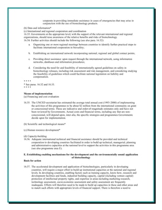 cooperate in providing immediate assistance in cases of emergencies that may arise in
                  conjunction with the use of biotechnology products.
(b) Data and information*
(c) International and regional cooperation and coordination
16.33. Governments at the appropriate level, with the support of the relevant international and regional
organizations, should raise awareness of the relative benefits and risks of biotechnology.
16.34. Further activities should include the following (see also para. 16.32):
    a.   Organizing one or more regional meetings between countries to identify further practical steps to
         facilitate international cooperation in bio-safety;

    b.   Establishing an international network incorporating national, regional and global contact points;

    c.   Providing direct assistance upon request through the international network, using information
         networks, databases and information procedures;

    d.   Considering the need for and feasibility of internationally agreed guidelines on safety in
         biotechnology releases, including risk assessment and risk management, and considering studying
         the feasibility of guidelines which could facilitate national legislation on liability and
         compensation.
****
* See paras. 16.32 and 16.33.
****

Means of implementation
(a) Financing and cost evaluation

16.35. The UNCED secretariat has estimated the average total annual cost (1993-2000) of implementing
       the activities of this programmes to be about $2 million from the international community on grant
       or concessional terms. These are indicative and order-of-magnitude estimates only and have not
       been reviewed by Governments. Actual costs and financial terms, including any that are non-
       concessional, will depend upon, inter alia, the specific strategies and programmes Governments
       decide upon for implementation.

(b) Scientific and technological means*

(c) Human resource development*

(d) Capacity-building
16.36. Adequate international technical and financial assistance should be provided and technical
       cooperation to developing countries facilitated in order to build up technical, managerial, planning
       and administrative capacities at the national level to support the activities in this programme area
       (see also programme area E).

E. Establishing enabling mechanisms for the development and the environmentally sound application
                                         of biotechnology
Basis for action

16.37. The accelerated development and application of biotechnologies, particularly in developing
       countries, will require a major effort to build up institutional capacities at the national and regional
       levels. In developing countries, enabling factors such as training capacity, know-how, research and
       development facilities and funds, industrial building capacity, capital (including venture capital)
       protection of intellectual property rights, and expertise in areas including marketing research,
       technology assessment, socio-economic assessment and safety assessment are frequently
       inadequate. Efforts will therefore need to be made to build up capacities in these and other areas and
       to match such efforts with appropriate levels of financial support. There is therefore a need to
 