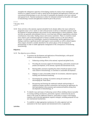 strengthen the endogenous capacities of developing countries by means of new international
       initiatives to support research in order to speed up the development and application of both new and
       conventional biotechnologies to serve the needs of sustainable development at the local, national
       and regional levels. National mechanisms to allow for informed comment by the public with regard
       to biotechnology research and application should be part of the process.

****
* See para. 16.32.
****

16.38. Some activities at the national, regional and global levels already address the issues outlined in
       programme areas A, B, C and D, as well as the provisioin of advice to individual countries on the
       development of national guidelines and systems for the implementation of those guidelines. These
       activities are generally uncoordinated, however, involving many different organizations, priorities,
       constituencies, time-scales, funding sources and resource constraints. There is a need for a much
       more cohesive and coordinated approach to harness available resources in the most effective
       manner. As with most new technologies, research in biotechnology and the application of its
       findings could have significant positive and negative socio-economic as well as cultural impacts.
       These impacts should be carefully identified in the earliest phases of the development of
       biotechnology in order to enable appropriate management of the consequences of transferring
       biotechnology.

Objectives

16.39. The objectives are as follows:
                     a.   To promote the development and application of biotechnologies, with special
                          emphasis on developing countries, by:

                             i.    Enhancing existing efforts at the national, regional and global levels;

                            ii.    Providing the necessary support for biotechnology, particularly research and
                                   product development, at the national, regional and international levels;

                           iii.    Raising public awareness regarding the relative beneficial aspects of and
                                   risks related to biotechnology, to contribute to sustainable development;

                           iv.     Helping to create a favourable climate for investments, industrial capacity-
                                   building and distribution/marketing;

                            v.     Encouraging the exchange of scientists among all countries and
                                   discouraging the "brain drain";

                           vi.     Recognizing and fostering the traditional methods and knowledge of
                                   indigenous peoples and their communities and ensuring the opportunity for
                                   their participation in the economic and commercial benefits arising from
                                   developments in biotechnology; 9/

                     b.   To identify ways and means of enhancing current efforts, building wherever possible
                          on existing enabling mechanisms, particularly regional, to determine the precise
                          nature of the needs for additional initiatives, particularly in respect of developing
                          countries, and to develop appropriate response strategies, including proposals for any
                          new international mechanisms;

                     c.   To establish or adapt appropriate mechanisms for safety appraisal and risk
                          assessment at the local, regional and international levels, as appropriate.
Activities
 