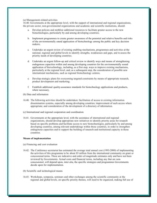 (a) Management-related activities
16.40. Governments at the appropriate level, with the support of international and regional organizations,
the private sector, non-governmental organizations and academic and scientific institutions, should:
    a.   Develop policies and mobilize additional resources to facilitate greater access to the new
         biotechnologies, particularly by and among developing countries;

    b.   Implement programmes to create greater awareness of the potential and relative benefits and risks
         of the environmentally sound application of biotechnology among the public and key decision
         makers;

    c.   Undertake an urgent review of existing enabling mechanisms, programmes and activities at the
         national, regional and global levels to identify strengths, weaknesses and gaps, and to assess the
         priority needs of developing countries;

    d.   Undertake an urgent follow-up and critical review to identify ways and means of strengthening
         endogenous capacities within and among developing countries for the environmentally sound
         application of biot echnology, including, as a first step, ways to improve existing mechanisms,
         particularly at the regional level, and, as a subsequent step, the consideration of possible new
         international mechanisms, such as regional biotechnology centres;

    e.   Develop strategic plans for overcoming targeted constraints by means of appropriate research,
         product development and marketing;

    f.   Establish additional quality-assurance standards for biotechnology applications and products,
         where necessary.
(b) Data and information

16.40. The following activities should be undertaken: facilitation of access to existing information
       dissemination systems, especially among developing countries; improvement of such access where
       appropriate; and consideration of the development of a directory of information.

(c) International and regional cooperation and coordination

16.41. Governments at the appropriate level, with the assistance of international and regional
       organizations, should develop appropriate new initiatives to identify priority areas for research
       based on specific problems and facilitate access to new biotechnologies, particularly by and among
       developing countries, among relevant undertakings within those countries, in order to strengthen
       endogenous capacities and to support the building of research and institutional capacity in those
       countries.

Means of implementation

(a) Financing and cost evaluation

16.42. The Conference secretariat has estimated the average total annual cost (1993-2000) of implementing
       the activities of this programme to be about $5 million from the international community on grant or
       concessional terms. These are indicative and order-of-magnitude estimates only and have not been
       reviewed by Governments. Actual costs and financial terms, including any that are non-
       concessional, will depend upon, inter alia, the specific strategies and programmes Governments
       decide upon for implementation.

(b) Scientific and technological means

16.43. Workshops, symposia, seminars and other exchanges among the scientific community at the
       regional and global levels, on specific priority themes, will need to be organized, making full use of
 