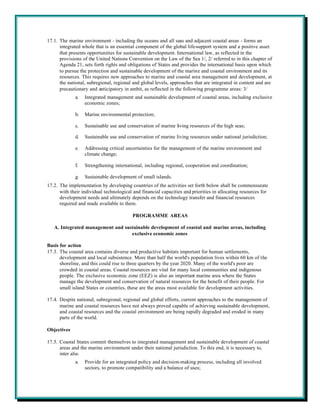 17.1. The marine environment - including the oceans and all seas and adjacent coastal areas - forms an
      integrated whole that is an essential component of the global life-support system and a positive asset
      that presents opportunities for sustainable development. International law, as reflected in the
      provisions of the United Nations Convention on the Law of the Sea 1/, 2/ referred to in this chapter of
      Agenda 21, sets forth rights and obligations of States and provides the international basis upon which
      to pursue the protection and sustainable development of the marine and coastal environment and its
      resources. This requires new approaches to marine and coastal area management and development, at
      the national, subregional, regional and global levels, approaches that are integrated in content and are
      precautionary and anticipatory in ambit, as reflected in the following programme areas: 3/
             a.   Integrated management and sustainable development of coastal areas, including exclusive
                  economic zones;

             b.   Marine environmental protection;

             c.   Sustainable use and conservation of marine living resources of the high seas;

             d.   Sustainable use and conservation of marine living resources under national jurisdiction;

             e.   Addressing critical uncertainties for the management of the marine environment and
                  climate change;

             f.   Strengthening international, including regional, cooperation and coordination;

             g.   Sustainable development of small islands.
17.2. The implementation by developing countries of the activities set forth below shall be commensurate
      with their individual technological and financial capacities and priorities in allocating resources for
      development needs and ultimately depends on the technology transfer and financial resources
      required and made available to them.

                                          PROGRAMME AREAS

   A. Integrated management and sustainable development of coastal and marine areas, including
                                   exclusive economic zones

Basis for action
17.3. The coastal area contains diverse and productive habitats important for human settlements,
      development and local subsistence. More than half the world's population lives within 60 km of the
      shoreline, and this could rise to three quarters by the year 2020. Many of the world's poor are
      crowded in coastal areas. Coastal resources are vital for many local communities and indigenous
      people. The exclusive economic zone (EEZ) is also an important marine area where the States
      manage the development and conservation of natural resources for the benefit of their people. For
      small island States or countries, these are the areas most available for development activities.

17.4. Despite national, subregional, regional and global efforts, current approaches to the management of
      marine and coastal resources have not always proved capable of achieving sustainable development,
      and coastal resources and the coastal environment are being rapidly degraded and eroded in many
      parts of the world.

Objectives

17.5. Coastal States commit themselves to integrated management and sustainable development of coastal
      areas and the marine environment under their national jurisdiction. To this end, it is necessary to,
      inter alia:
             a.   Provide for an integrated policy and decision-making process, including all involved
                  sectors, to promote compatibility and a balance of uses;
 