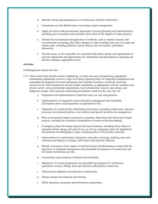 b.   Identify existing and projected uses of coastal areas and their interactions;

             c.   Concentrate on well-defined issues concerning coastal management;

             d.   Apply preventive and precautionary approaches in project planning and implementation,
                  including prior assessment and systematic observation of the impacts of major projects;

             e.   Promote the development and application of methods, such as national resource and
                  environmental accounting, that reflect changes in value resulting from uses of coastal and
                  marine areas, including pollution, marine erosion, loss of resources and habitat
                  destruction;

             f.   Provide access, as far as possible, for concerned individuals, groups and organizations to
                  relevant information and opportunities for consultation and participation in planning and
                  decision-making at appropriate levels.
Activities

(a) Management-related activities

17.6. Each coastal State should consider establishing, or where necessary strengthening, appropriate
      coordinating mechanisms (such as a high-level policy planning body) for integrated management and
      sustainable development of coastal and marine areas and their resources, at both the local and
      national levels. Such mechanisms should include consultation, as appropriate, with the academic and
      private sectors, non-governmental organizations, local communities, resource user groups, and
      indigenous people. Such national coordinating mechanisms could provide, inter alia, for:
             a.   Preparation and implementation of land and water use and siting policies;

             b.   Implementation of integrated coastal and marine management and sustainable
                  development plans and programmes at appropriate levels;

             c.   Preparation of coastal profiles identifying critical areas, including eroded zones, physical
                  processes, development patterns, user conflicts and specific priorities for management;

             d.   Prior environmental impact assessment, systematic observation and follow-up of major
                  projects, including the systematic incorporation of results in decision-making;

             e.   Contingency plans for human induced and natural disasters, including likely effects of
                  potential climate change and sealevel rise, as well as contingency plans for degradation
                  and pollution of anthropogenic origin, including spills of oil and other materials;

             f.   Improvement of coastal human settlements, especially in housing, drinking water and
                  treatment and disposal of sewage, solid wastes and industrial effluents;

             g.   Periodic assessment of the impacts of external factors and phenomena to ensure that the
                  objectives of integrated management and sustainable development of coastal areas and
                  the marine environment are met;

             h.   Conservation and restoration of altered critical habitats;

             i.   Integration of sectoral programmes on sustainable development for settlements,
                  agriculture, tourism, fishing, ports and industries affecting the coastal area;

             j.   Infrastructure adaptation and alternative employment;

             k.   Human resource development and training;

             l.   Public education, awareness and information programmes;
 