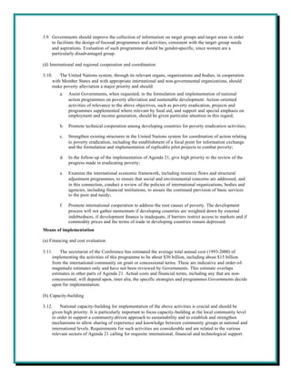 3.9. Governments should improve the collection of information on target groups and target areas in order
     to facilitate the design of focused programmes and activities, consistent with the target-group needs
     and aspirations. Evaluation of such programmes should be gender-specific, since women are a
     particularly disadvantaged group.

(d) International and regional cooperation and coordination

3.10.    The United Nations system, through its relevant organs, organizations and bodies, in cooperation
     with Member States and with appropriate international and non-governmental organizations, should
     make poverty alleviation a major priority and should:
         a.   Assist Governments, when requested, in the formulation and implementation of national
              action programmes on poverty alleviation and sustainable development. Action-oriented
              activities of relevance to the above objectives, such as poverty eradication, projects and
              programmes supplemented where relevant by food aid, and support and special emphasis on
              employment and income generation, should be given particular attention in this regard;

         b.   Promote technical cooperation among developing countries for poverty eradication activities;

         c.   Strengthen existing structures in the United Nations system for coordination of action relating
              to poverty eradication, including the establishment of a focal point for information exchange
              and the formulation and implementation of replicable pilot projects to combat poverty;

         d.   In the follow-up of the implementation of Agenda 21, give high priority to the review of the
              progress made in eradicating poverty;

         e.   Examine the international economic framework, including resource flows and structural
              adjustment programmes, to ensure that social and environmental concerns are addressed, and
              in this connection, conduct a review of the policies of international organizations, bodies and
              agencies, including financial institutions, to ensure the continued provision of basic services
              to the poor and needy;

         f.   Promote international cooperation to address the root causes of poverty. The development
              process will not gather momentum if developing countries are weighted down by external
              indebtedness, if development finance is inadequate, if barriers restrict access to markets and if
              commodity prices and the terms of trade in developing countries remain depressed.
Means of implementation

(a) Financing and cost evaluation

3.11.    The secretariat of the Conference has estimated the average total annual cost (1993-2000) of
     implementing the activities of this programme to be about $30 billion, including about $15 billion
     from the international community on grant or concessional terms. These are indicative and order-of-
     magnitude estimates only and have not been reviewed by Governments. This estimate overlaps
     estimates in other parts of Agenda 21. Actual costs and financial terms, including any that are non-
     concessional, will depend upon, inter alia, the specific strategies and programmes Governments decide
     upon for implementation.

(b) Capacity-building

3.12.    National capacity-building for implementation of the above activities is crucial and should be
     given high priority. It is particularly important to focus capacity-building at the local community level
     in order to support a community-driven approach to sustainability and to establish and strengthen
     mechanisms to allow sharing of experience and knowledge between community groups at national and
     international levels. Requirements for such activities are considerable and are related to the various
     relevant sectors of Agenda 21 calling for requisite international, financial and technological support.
 