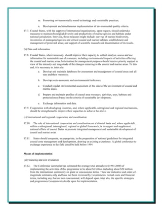 m. Promoting environmentally sound technology and sustainable practices;

             n.   Development and simultaneous implementation of environmental quality criteria.
17.7. Coastal States, with the support of international organizations, upon request, should undertake
      measures to maintain biological diversity and productivity of marine species and habitats under
      national jurisdiction. Inter alia, these measures might include: surveys of marine biodiversity,
      inventories of endangered species and critical coastal and marine habitats; establishment and
      management of protected areas; and support of scientific research and dissemination of its results.

(b) Data and information

17.8. Coastal States, where necessary, should improve their capacity to collect, analyse, assess and use
      information for sustainable use of resources, including environmental impacts of activities affecting
      the coastal and marine areas. Information for management purposes should receive priority support in
      view of the intensity and magnitude of the changes occurring in the coastal and marine areas. To this
      end, it is necessary to, inter alia:
             a.   Develop and maintain databases for assessment and management of coastal areas and all
                  seas and their resources;

             b.   Develop socio-economic and environmental indicators;

             c.   Conduct regular environmental assessment of the state of the environment of coastal and
                  marine areas;

             d.   Prepare and maintain profiles of coastal area resources, activities, uses, habitats and
                  protected areas based on the criteria of sustainable development;

             e.   Exchange information and data.
17.9. Cooperation with developing countries, and, where applicable, subregional and regional mechanisms,
      should be strengthened to improve their capacities to achieve the above.

(c) International and regional cooperation and coordination

17.10. The role of international cooperation and coordination on a bilateral basis and, where applicable,
      within a subregional, interregional, regional or global framework, is to support and supplement
      national efforts of coastal States to promote integrated management and sustainable development of
      coastal and marine areas.

17.11. States should cooperate, as appropriate, in the preparation of national guidelines for integrated
      coastal zone management and development, drawing on existing experience. A global conference to
      exchange experience in the field could be held before 1994.


Means of implementation

(a) Financing and cost evaluation

17.12. The Conference secretariat has estimated the average total annual cost (1993-2000) of
      implementing the activities of this programme to be about $6 billion including about $50 million
      from the international community on grant or concessional terms. These are indicative and order-of-
      magnitude estimates only and have not been reviewed by Governments. Actual costs and financial
      terms, including any that are non-concessional, will depend upon, inter alia, the specific strategies
      and programmes Governments decide upon for implementation.
 