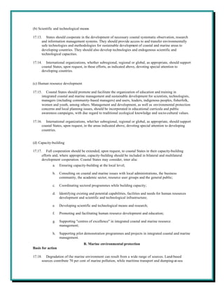 (b) Scientific and technological means

17.13. States should cooperate in the development of necessary coastal systematic observation, research
      and information management systems. They should provide access to and transfer environmentally
      safe technologies and methodologies for sustainable development of coastal and marine areas to
      developing countries. They should also develop technologies and endogenous scientific and
      technological capacities.

17.14. International organizations, whether subregional, regional or global, as appropriate, should support
      coastal States, upon request, in these efforts, as indicated above, devoting special attention to
      developing countries.


(c) Human resource development

17.15. Coastal States should promote and facilitate the organization of education and training in
      integrated coastal and marine management and sustainable development for scientists, technologists,
      managers (including community-based managers) and users, leaders, indigenous peoples, fisherfolk,
      women and youth, among others. Management and development, as well as environmental protection
      concerns and local planning issues, should be incorporated in educational curricula and public
      awareness campaigns, with due regard to traditional ecological knowledge and socio-cultural values.

17.16. International organizations, whet her subregional, regional or global, as appropriate, should support
      coastal States, upon request, in the areas indicated above, devoting special attention to developing
      countries.


(d) Capacity-building

17.17. Full cooperation should be extended, upon request, to coastal States in their capacity-building
      efforts and, where appropriate, capacity-building should be included in bilateral and multilateral
      development cooperation. Coastal States may consider, inter alia:
             a.    Ensuring capacity-building at the local level;

             b.    Consulting on coastal and marine issues with local administrations, the business
                   community, the academic sector, resource user groups and the general public;

             c.    Coordinating sectoral programmes while building capacity;

             d.    Identifying existing and potential capabilities, facilities and needs for human resources
                   development and scientific and technological infrastructure;

             e.    Developing scientific and technological means and research;

             f.    Promoting and facilitating human resource development and education;

             g.    Supporting "centres of excellence" in integrated coastal and marine resource
                   management;

             h.    Supporting pilot demonstration programmes and projects in integrated coastal and marine
                   management.
                                    B. Marine environmental protection
Basis for action

17.18. Degradation of the marine environment can result from a wide range of sources. Land-based
      sources contribute 70 per cent of marine pollution, while maritime transport and dumping-at-sea
 