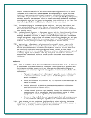 activities contribute 10 per cent each. The contaminants that pose the greatest threat to the marine
      environment are, in variable order of importance and depending on differing national or regional
      situations, sewage, nutrients, synthetic organic compounds, sediments, litter and plastics, metals,
      radionuclides, oil/hydrocarbons and polycyclic aromatic hydrocarbons (PAHs). Many of the polluting
      substances originating from land-based sources are of particular concern to the marine environment
      since they exhibit at the same time toxicity, persistence and bioaccumulation in the food chain. There
      is currently no global scheme to address marine pollution from land-based sources.

17.19. Degradation of the marine environment can also result from a wide range of activities on land.
      Human settlements, land use, construction of coastal infrastructure, agriculture, forestry, urban
      development, tourism and industry can affect the marine environment. Coastal erosion and siltation
      are of particular concern.
17.20. Marine pollution is also caused by shipping and sea-based activities. Approximately 600,000 tons
      of oil enter the oceans each year as a result of normal shipping operations, accidents and illegal
      discharges. With respect to offshore oil and gas activities, currently machinery space discharges are
      regulated internationally and six regional conventions to control platform discharges have been under
      consideration. The nature and extent of environmental impacts from offshore oil exploration and
      production activities generally account for a very small proportion of marine pollution.

17.21. A precautionary and anticipatory rather than a reactive approach is necessary to prevent the
      degradation of the marine environment. This requires, inter alia, the adoption of precautionary
      measures, environmental impact assessments, clean production techniques, recycling, waste audits
      and minimization, construction and/or improvement of sewage treatment facilities, quality
      management criteria for the proper handling of hazardous substances, and a comprehensive approach
      to damaging impacts from air, land and water. Any management framework must include the
      improvement of coastal human settlements and the integrated management and development of
      coastal areas.


Objectives

17.22. States, in accordance with the provisions of the United Nations Convention on the Law of the Sea
      on protection and preservation of the marine environment, commit themselves, in accordance with
      their policies, priorities and resources, to prevent, reduce and control degradation of the marine
      environment so as to maintain and improve its life-support and productive capacities. To this end, it
      is necessary to:
             a.   Apply preventive, precautionary and anticipatory approaches so as to avoid degradation
                  of the marine environment, as well as to reduce the risk of long-term or irreversible
                  adverse effects upon it;

             b.   Ensure prior assessment of activities that may have significant adverse impacts upon the
                  marine environment;

             c.   Integrate protection of the marine environment into relevant general environmental,
                  social and economic development policies;

             d.   Develop economic incentives, where appropriate, to apply clean technologies and other
                  means consistent with the internalization of environmental costs, such as the polluter
                  pays principle, so as to avoid degradation of the marine environment;

             e.   Improve the living standards of coastal populations, particularly in developing countries,
                  so as to contribute to reducing the degradation of the coastal and marine environment.
17.23. States agree that provision of additional financial resources, through appropriate international
      mechanisms, as well as access to cleaner technologies and relevant research, would be necessary to
      support action by developing countries to implement this commitment.
 