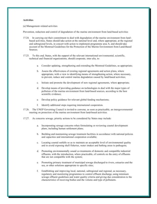Activities

(a) Management-related activities

Prevention, reduction and control of degradation of the marine environment from land-based activities

17.24. In carrying out their commitment to deal with degradation of the marine environment from land-
      based activities, States should take action at the national level and, where appropriate, at the regional
      and subregional levels, in concert with action to implement programme area A, and should take
      account of the Montreal Guidelines for the Protection of the Marine Environment from Land-Based
      Sources.

17.25. To this end, States, with the support of the relevant international environmental, scientific,
      technical and financial organizations, should cooperate, inter alia, to:

              a.   Consider updating, strengthening and extending the Montreal Guidelines, as appropriate;

              b.   Assess the effectiveness of existing regional agreements and action plans, where
                   appropriate, with a view to identifying means of strengthening action, where necessary,
                   to prevent, reduce and control marine degradation caused by land-based activities;

              c.   Initiate and promote the development of new regional agreements, where appropriate;

              d.   Develop means of providing guidance on technologies to deal with the major types of
                   pollution of the marine environment from land-based sources, according to the best
                   scientific evidence;

              e.   Develop policy guidance for relevant global funding mechanisms;

              f.   Identify additional steps requiring international cooperation.
17.26. The UNEP Governing Council is invited to convene, as soon as practicable, an intergovernmental
      meeting on protection of the marine environment from land-based activities.

17.27.   As concerns sewage, priority actions to be considered by States may include:

              a.   Incorporating sewage concerns when formulating or reviewing coastal development
                   plans, including human settlement plans;

              b.   Building and maintaining sewage treatment facilities in accordance with national policies
                   and capacities and international cooperation available;

              c.   Locating coastal outfalls so as to maintain an acceptable level of environmental quality
                   and to avoid exposing shell fisheries, water intakes and bathing areas to pathogens;

              d.   Promoting environmentally sound co-treatments of domestic and compatible industrial
                   effluents, with the introduction, where practicable, of controls on the entry of effluents
                   that are not compatible with the system;

              e.   Promoting primary treatment of municipal sewage discharged to rivers, estuaries and the
                   sea, or other solutions appropriate to specific sites;

              f.   Establishing and improving local, national, subregional and regional, as necessary,
                   regulatory and monitoring programmes to control effluent discharge, using minimum
                   sewage effluent guidelines and water quality criteria and giving due consideration to the
                   characteristics of receiving bodies and the volume and type of pollutants.
 