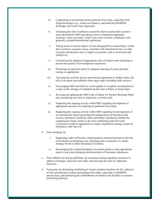 iii.    Cooperating in monitoring marine pollution from ships, especially from
              illegal discharges (e.g., aerial surveillance), and enforcing MARPOL
              discharge, provisions more rigorously;

      iv.     )Assessing the state of pollution caused by ships in particularly sensitive
              areas identified by IMO and taking action to implement applicable
              measures, where necessary, within such areas to ensure compliance with
              generally accepted international regulations;

       v.     Taking action to ensure respect of areas designated by coastal States, within
              their exclusive economic zones, consistent with international law, in order
              to protect and preserve rare or fragile ecosystems, such as coral reefs and
              mangroves;

      vi.     Considering the adoption of appropriate rules on ballast water discharge to
              prevent the spread of non-indigenous organisms;

      vii.    Promoting navigational safety by adequate charting of coasts and ship-
              routing, as appropriate;

     viii.    Assessing the need for stricter international regulations to further reduce the
              risk of accidents and pollution from cargo ships (including bulk carriers);

      ix.     Encouraging IMO and IAEA to work together to complete consideration of
              a code on the carriage of irradiated nuclear fuel in flasks on board ships;

       x.     Revising and updating the IMO Code of Safety for Nuclear Merchant Ships
              and considering how best to implement a revised code;

      xi.     Supporting the ongoing activity within IMO regarding development of
              appropriate measures for reducing air pollution from ships;

      xii.    Supporting the ongoing activity within IMO regarding the development of
              an international regime governing the transportation of hazardous and
              noxious substances carried by ships and further considering whether the
              compensation funds similar to the ones established under the Fund
              Convention would be appropriate in respect of pollution damage caused by
              substances other than oil;

b.   From dumping, by:

        i.    Supporting wider ratification, implementation and participation in relevant
              Conventions on dumping at sea, including early conclusion of a future
              strategy for the London Dumping Convention;

       ii.    Encouraging the London Dumping Convention parties to take appropriate
              steps to stop ocean dumping and incineration of hazardous substances;

c.   From offshore oil and gas platforms, by assessing existing regulatory measures to
     address discharges, emissions and safety and assessing the need for additional
     measures;

d.   From ports, by facilitating establishment of port reception facilities for the collection
     of oily and chemical residues and garbage from ships, especially in MARPOL
     special areas, and promoting the establishment of smaller scale facilities in marinas
     and fishing harbours.
 