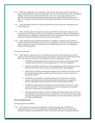 17.31. IMO and as appropriate, other competent United Nations organizations, when requested by the
      States concerned, should assess, where appropriate, the state of marine pollution in areas of congested
      shipping, such as heavily used international straits, with a view to ensuring compliance with
      generally accepted international regulations, particularly those related to illegal discharges from
      ships, in accordance with the provisions of Part III of the United Nations Convention on the Law of
      the Sea.

17.32. States should take measures to reduce water pollution caused by organotin compounds used in
      anti-fouling paints.


17.33. States should consider ratifying the Convention on Oil Pollution Preparedness, Response and
      Cooperation, which addresses, inter alia, the development of contingency plans on the national and
      international level, as appropriate, including provision of oil-spill response material and training of
      personnel, including its possible extension to chemical spill response.

17.34. States should intensify international cooperation to strengthen or establish, where necessary,
      regional oil/chemical-spill response centres and/or, as appropriate, mechanisms in cooperation with
      relevant subregional, regional or global intergovernmental organizations and, where appropriate,
      industry-based organizations.


(b) Data and information

17.35. States should, as appropriate, and in accordance with the means at their disposal and with due
      regard for their technical and scientific capacity and resources, make systematic observations on the
      state of the marine environment. To this end, States should, as appropriate, consider:
              a.   Establishing systematic observation systems to measure marine environmental quality,
                   including causes and effects of marine degradation, as a basis for management;

              b.   Regularly exchanging information on marine degradation caused by land-based and sea-
                   based activities and on actions to prevent, control and reduce such degradation;

              c.   Supporting and expanding international programmes for systematic observations such as
                   the mussel watch programme, building on existing facilities with special attention to
                   developing countries;

              d.   Establishing a clearing-house on marine pollution control information, including
                   processes and technologies to address marine pollution control and to support their
                   transfer to developing countries and other countries with demonstrated needs;

              e.   Establishing a global profile and database providing information on the sources, types,
                   amounts and effects of pollutants reaching the marine environment from land-based
                   activities in coastal areas and sea-based sources;

              f.   Allocating adequate funding for capacity-building and training programmes to ensure the
                   full participation of developing countries, in particular, in any international scheme under
                   the organs and organizations of the United Nations system for the collection, analysis and
                   use of data and information.
Means of implementation

(a) Financing and cost evaluation

17.36. The Conference secretariat has estimated the average total annual cost (1993-2000) of
      implementing the activities of this programme to be about $200 million from the international
      community on grant or concessional terms. These are indicative and order-of-magnitude estimates
 