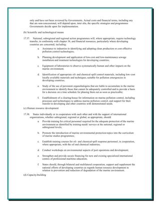 only and have not been reviewed by Governments. Actual costs and financial terms, including any
     that are non-concessional, will depend upon, inter alia, the specific strategies and programmes
     Governments decide upon for implementation.

(b) Scientific and technological means

17.37. National, subregional and regional action programmes will, where appropriate, require technology
      transfer, in conformity with chapter 34, and financial resources, particularly where developing
      countries are concerned, including:
             a.   Assistance to industries in identifying and adopting clean production or cost-effective
                  pollution control technologies;

             b.   Planning development and application of low-cost and low-maintenance sewage
                  installation and treatment technologies for developing countries;

             c.   Equipment of laboratories to observe systematically human and other impacts on the
                  marine environment;

             d.   Identification of appropriate oil- and chemical-spill control materials, including low-cost
                  locally available materials and techniques, suitable for pollution emergencies in
                  developing countries;

             e.   Study of the use of persistent organohalogens that are liable to accumulate in the marine
                  environment to identify those that cannot be adequately controlled and to provide a basis
                  for a decision on a time schedule for phasing them out as soon as practicable;

             f.   Establishment of a clearing-house for information on marine pollution control, including
                  processes and technologies to address marine pollution control, and support for their
                  transfer to developing and other countries with demonstrated needs.
(c) Human resource development

17.38. States individually or in cooperation with each other and with the support of international
      organizations, whether subregional, regional or global, as appropriate, should:
             a.   Provide training for critical personnel required for the adequate protection of the marine
                  environment as identified by training needs' surveys at the national, regional or
                  subregional levels;

             b.   Promote the introduction of marine environmental protection topics into the curriculum
                  of marine studies programmes;

             c.   Establish training courses for oil- and chemical-spill response personnel, in cooperation,
                  where appropriate, with the oil and chemical industries;

             d.   Conduct workshops on environmental aspects of port operations and development;

             e.   Strengthen and provide secure financing for new and existing specialized international
                  centres of professional maritime education;

             f.   States should, through bilateral and multilateral cooperation, support and supplement the
                  national efforts of developing countries as regards human resource development in
                  relation to prevention and reduction of degradation of the marine environment.
(d) Capacity-building
 