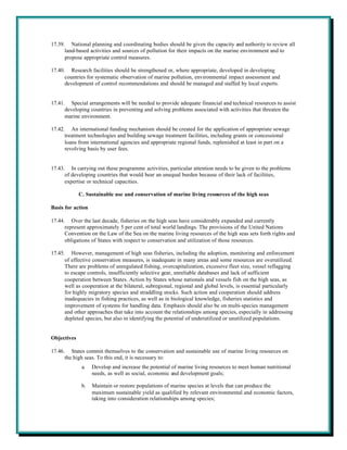 17.39. National planning and coordinating bodies should be given the capacity and authority to review all
      land-based activities and sources of pollution for their impacts on the marine environment and to
      propose appropriate control measures.

17.40. Research facilities should be strengthened or, where appropriate, developed in developing
      countries for systematic observation of marine pollution, environmental impact assessment and
      development of control recommendations and should be managed and staffed by local experts.


17.41. Special arrangements will be needed to provide adequate financial and technical resources to assist
      developing countries in preventing and solving problems associated with activities that threaten the
      marine environment.

17.42. An international funding mechanism should be created for the application of appropriate sewage
      treatment technologies and building sewage treatment facilities, including grants or concessional
      loans from international agencies and appropriate regional funds, replenished at least in part on a
      revolving basis by user fees.


17.43. In carrying out these programme activities, particular attention needs to be given to the problems
      of developing countries that would bear an unequal burden because of their lack of facilities,
      expertise or technical capacities.

             C. Sustainable use and conservation of marine living resources of the high seas

Basis for action

17.44. Over the last decade, fisheries on the high seas have considerably expanded and currently
      represent approximately 5 per cent of total world landings. The provisions of the United Nations
      Convention on the Law of the Sea on the marine living resources of the high seas sets forth rights and
      obligations of States with respect to conservation and utilization of those resources.

17.45. However, management of high seas fisheries, including the adoption, monitoring and enforcement
      of effective conservation measures, is inadequate in many areas and some resources are overutilized.
      There are problems of unregulated fishing, overcapitalization, excessive fleet size, vessel reflagging
      to escape controls, insufficiently selective gear, unreliable databases and lack of sufficient
      cooperation between States. Action by States whose nationals and vessels fish on the high seas, as
      well as cooperation at the bilateral, subregional, regional and global levels, is essential particularly
      for highly migratory species and straddling stocks. Such action and cooperation should address
      inadequacies in fishing practices, as well as in biological knowledge, fisheries statistics and
      improvement of systems for handling data. Emphasis should also be on multi-species management
      and other approaches that take into account the relationships among species, especially in addressing
      depleted species, but also in identifying the potential of underutilized or unutilized populations.


Objectives

17.46. States commit themselves to the conservation and sustainable use of marine living resources on
      the high seas. To this end, it is necessary to:
              a.   Develop and increase the potential of marine living resources to meet human nutritional
                   needs, as well as social, economic and development goals;

              b.   Maintain or restore populations of marine species at levels that can produce the
                   maximum sustainable yield as qualified by relevant environmental and economic factors,
                   taking into consideration relationships among species;
 