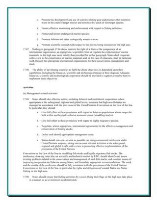 c.   Promote the development and use of selective fishing gear and practices that minimize
                  waste in the catch of target species and minimize by-catch of non-target species;

             d.   Ensure effective monitoring and enforcement with respect to fishing activities;

             e.   Protect and restore endangered marine species;

             f.   Preserve habitats and other ecologically sensitive areas;

             g.   Promote scientific research with respect to the marine living resources in the high seas.
17.47. Nothing in paragraph 17.46 above restricts the right of a State or the competence of an
      international organization, as appropriate, to prohibit, limit or regulate the exploitation of marine
      mammals on the high seas more strictly than provided for in that paragraph. States shall cooperate
      with a view to the conservation of marine mammals and, in the case of cetaceans, shall in particular
      work through the appropriate international organizations for their conservation, management and
      study.

17.48. The ability of developing countries to fulfil the above objectives is dependent upon their
      capabilities, including the financial, scientific and technological means at their disposal. Adequate
      financial, scientific and technological cooperation should be provided to support action by them to
      implement these objectives.


Activities

(a) Management-related activities

17.49. States should take effective action, including bilateral and multilateral cooperation, where
      appropriate at the subregional, regional and global levels, to ensure that high seas fisheries are
      managed in accordance with the provisions of the United Nations Convention on the Law of the Sea.
      In particular, they should:
             a.   Give full effect to these provisions with regard to fisheries populations whose ranges lie
                  both within and beyond exclusive economic zones (straddling stocks);

             b.   Give full effect to these provisions with regard to highly migratory species;

             c.   Negotiate, where appropriate, international agreements for the effective management and
                  conservation of fishery stocks;

             d.   Define and identify appropriate management units;

             e.   States should convene, as soon as possible, an intergovernmental conference under
                  United Nations auspices, taking into account relevant activities at the subregional,
                  regional and global levels, with a view to promoting effective implementation of the
                  provisions of the United Nations
Convention on the Law of the Sea on straddling fish stocks and highly migratory fish stocks. The
conference, drawing, inter alia, on scientific and technical studies by FAO, should identify and assess
existing problems related to the conservation and management of such fish stocks, and consider means of
improving cooperation on fisheries among States, and formulate appropriate recommendations. The work
and the results of the conference should be fully consistent with the provisions of the United Nations
Convention on the Law of the Sea, in particular the rights and obligations of coastal States and States
fishing on the high seas.

17.50. States should ensure that fishing activities by vessels flying their flags on the high seas take place
      in a manner so as to minimize incidental catch.
 