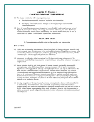Agenda 21 - Chapter 4
                           CHANGING CONSUMPTION PATTERNS
4.1. This chapter contains the following programme areas:
         a.   Focusing on unsustainable patterns of production and consumption;

         b.   Developing national policies and strategies to encourage changes in unsustainable
              consumption patterns.
4.2. Since the issue of changing consumption patterns is very broad, it is addressed in several parts of
     Agenda 21, notably those dealing with energy, transportation and wastes, and in the chapters on
     economic instruments and the transfer of technology. The present chapter should also be read in
     conjunction with chapter 5 (Demographic dynamics and sustainability).


                                         PROGRAMME AREAS

                   A. Focusing on unsustainable patterns of production and consumption

Basis for action

4.3. Poverty and environmental degradation are closely interrelated. While poverty results in certain kinds
     of environmental stress, the major cause of the continued deterioration of the global environment is the
     unsustainable pattern of consumption and production, particularly in industrialized countries, which is
     a matter of grave concern, aggravating poverty and imbalances.

4.4. Measures to be undertaken at the international level for the protection and enhancement of the
     environment must take fully into account the current imbalances in the global patterns of consumption
     and production.

4.5. Special attention should be paid to the demand for natural resources generated by unsustainable
     consumption and to the efficient use of those resources consistent with the goal of minimizing
     depletion and reducing pollution. Although consumption patterns are very high in certain parts of the
     world, the basic consumer needs of a large section of humanity are not being met. This results in
     excessive demands and unsustainable lifestyles among the richer segments, which place immense
     stress on the environment. The poorer segments, meanwhile, are unable to meet food, health care,
     shelter and educational needs. Changing consumption patterns will require a multipronged strategy
     focusing on demand, meeting the basic needs of the poor, and reducing wastage and the use of finite
     resources in the production process.

4.6. Growing recognition of the importance of addressing consumption has also not yet been matched by
     an understanding of its implications. Some economists are questioning traditional concepts of
     economic growth and underlining the importance of pursuing economic objectives that take account of
     the full value of natural resource capital. More needs to be known about the role of consumption in
     relation to economic growth and population dynamics in order to formulate coherent international and
     national policies.




Objectives
 