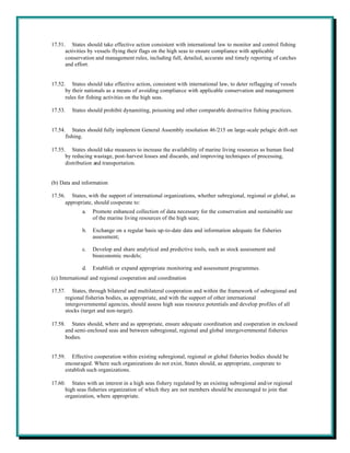 17.51. States should take effective action consistent with international law to monitor and control fishing
      activities by vessels flying their flags on the high seas to ensure compliance with applicable
      conservation and management rules, including full, detailed, accurate and timely reporting of catches
      and effort.


17.52. States should take effective action, consistent with international law, to deter reflagging of vessels
      by their nationals as a means of avoiding compliance with applicable conservation and management
      rules for fishing activities on the high seas.

17.53.   States should prohibit dynamiting, poisoning and other comparable destructive fishing practices.


17.54. States should fully implement General Assembly resolution 46/215 on large-scale pelagic drift-net
      fishing.

17.55. States should take measures to increase the availability of marine living resources as human food
      by reducing wastage, post-harvest losses and discards, and improving techniques of processing,
      distribution and transportation.


(b) Data and information

17.56. States, with the support of international organizations, whether subregional, regional or global, as
      appropriate, should cooperate to:
             a.   Promote enhanced collection of data necessary for the conservation and sustainable use
                  of the marine living resources of the high seas;

             b.   Exchange on a regular basis up-to-date data and information adequate for fisheries
                  assessment;

             c.   Develop and share analytical and predictive tools, such as stock assessment and
                  bioeconomic models;

             d.   Establish or expand appropriate monitoring and assessment programmes.
(c) International and regional cooperation and coordination

17.57. States, through bilateral and multilateral cooperation and within the framework of subregional and
      regional fisheries bodies, as appropriate, and with the support of other international
      intergovernmental agencies, should assess high seas resource potentials and develop profiles of all
      stocks (target and non-target).

17.58. States should, where and as appropriate, ensure adequate coordination and cooperation in enclosed
      and semi-enclosed seas and between subregional, regional and global intergovernmental fisheries
      bodies.


17.59. Effective cooperation within existing subregional, regional or global fisheries bodies should be
      encouraged. Where such organizations do not exist, States should, as appropriate, cooperate to
      establish such organizations.

17.60. States with an interest in a high seas fishery regulated by an existing subregional and/or regional
      high seas fisheries organization of which they are not members should be encouraged to join that
      organization, where appropriate.
 