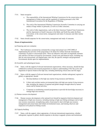 17.61.   States recognize:
             a.   The responsibility of the International Whaling Commission for the conservation and
                  management of whale stocks and the regulation of whaling pursuant to the 1946
                  International Convention for the Regulation of Whaling;

             b.   The work of the International Whaling Commission Scientific Committee in carrying out
                  studies of large whales in particular, as well as of other cetaceans;

             c.   The work of other organizations, such as the Inter-American Tropical Tuna Commission
                  and the Agreement on Small Cetaceans in the Baltic and North Sea under the Bonn
                  Convention, in the conservation, management and study of cetaceans and other marine
                  mammals.
17.62.   States should cooperate for the conservation, management and study of cetaceans.

Means of implementation

(a) Financing and cost evaluation

17.63. The Conference secretariat has estimated the average total annual cost (1993-2000) of
      implementing the activities of this programme to be about $12 million from the international
      community on grant or concessional terms. These are indicative and order-of-magnitude estimates
      only and have not been reviewed by Governments. Actual costs and financial terms, including any
      that are non-concessional, will depend upon, inter alia, the specific strategies and programmes
      Governments decide upon for implementation.

(b) Scientific and technological means

17.64. States, with the support of relevant international organizations, where necessary, should develop
      collaborative technical and research programmes to improve understanding of the life cycles and
      migrations of species found on the high seas, including identifying critical areas and life stages.

17.65. States, with the support of relevant internat ional organizations, whether subregional, regional or
      global, as appropriate, should:
             a.   Develop databases on the high seas marine living resources and fisheries;

             b.   Collect and correlate marine environmental data with high seas marine living resources
                  data, including the impacts of regional and global changes brought about by natural
                  causes and by human activities;

             c.   Cooperate in coordinating research programmes to provide the knowledge necessary to
                  manage high seas resources.
(c) Human resource development

17.66. Human resource development at the national level should be targeted at both development and
      management of high seas resources, including training in high seas fishing techniques and in high
      seas resource assessment, strengthening cadres of personnel to deal with high seas resource
      management and conservation and related environmental issues, and training observers and
      inspectors to be placed on fishing vessels.

(d) Capacity-building

17.67. States, with the support, where appropriate, of relevant international organizations, whether
      subregional, regional or global, should cooperate to develop or upgrade systems and institutional
 