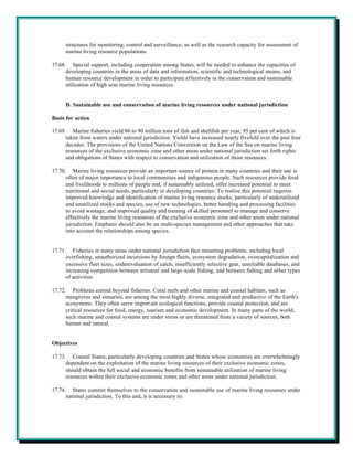 structures for monitoring, control and surveillance, as well as the research capacity for assessment of
      marine living resource populations.

17.68. Special support, including cooperation among States, will be needed to enhance the capacities of
      developing countries in the areas of data and information, scientific and technological means, and
      human resource development in order to participate effectively in the conservation and sustainable
      utilization of high seas marine living resources.


      D. Sustainable use and conservation of marine living resources under national jurisdiction

Basis for action

17.69. Marine fisheries yield 80 to 90 million tons of fish and shellfish per year, 95 per cent of which is
      taken from waters under national jurisdiction. Yields have increased nearly fivefold over the past four
      decades. The provisions of the United Nations Convention on the Law of the Sea on marine living
      resources of the exclusive economic zone and other areas under national jurisdiction set forth rights
      and obligations of States with respect to conservation and utilization of those resources.

17.70. Marine living resources provide an important source of protein in many countries and their use is
      often of major importance to local communities and indigenous people. Such resources provide food
      and livelihoods to millions of people and, if sustainably utilized, offer increased potential to meet
      nutritional and social needs, particularly in developing countries. To realize this potential requires
      improved knowledge and identification of marine living resource stocks, particularly of underutilized
      and unutilized stocks and species, use of new technologies, better handling and processing facilities
      to avoid wastage, and improved quality and training of skilled personnel to manage and conserve
      effectively the marine living resources of the exclusive economic zone and other areas under national
      jurisdiction. Emphasis should also be on multi-species management and other approaches that take
      into account the relationships among species.


17.71. Fisheries in many areas under national jurisdiction face mounting problems, including local
      overfishing, unauthorized incursions by foreign fleets, ecosystem degradation, overcapitalization and
      excessive fleet sizes, underevaluation of catch, insufficiently selective gear, unreliable databases, and
      increasing competition between artisanal and large-scale fishing, and between fishing and other types
      of activities.

17.72. Problems extend beyond fisheries. Coral reefs and other marine and coastal habitats, such as
      mangroves and estuaries, are among the most highly diverse, integrated and productive of the Earth's
      ecosystems. They often serve import ant ecological functions, provide coastal protection, and are
      critical resources for food, energy, tourism and economic development. In many parts of the world,
      such marine and coastal systems are under stress or are threatened from a variety of sources, both
      human and natural.


Objectives

17.73. Coastal States, particularly developing countries and States whose economies are overwhelmingly
      dependent on the exploitation of the marine living resources of their exclusive economic zones,
      should obtain the full social and economic benefits from sustainable utilization of marine living
      resources within their exclusive economic zones and other areas under national jurisdiction.

17.74. States commit themselves to the conservation and sustainable use of marine living resources under
      national jurisdiction. To this end, it is necessary to:
 
