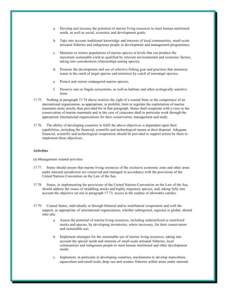 a.   Develop and increase the potential of marine living resources to meet human nutritional
                  needs, as well as social, economic and development goals;

             b.   Take into account traditional knowledge and interests of local communities, small-scale
                  artisanal fisheries and indigenous people in development and management programmes;

             c.   Maintain or restore populations of marine species at levels that can produce the
                  maximum sustainable yield as qualified by relevant environmental and economic factors,
                  taking into consideration relationships among species;

             d.   Promote the development and use of selective fishing gear and practices that minimize
                  waste in the catch of target species and minimize by-catch of non-target species;

             e.   Protect and restore endangered marine species;

             f.   Preserve rare or fragile ecosystems, as well as habitats and other ecologically sensitive
                  areas.
17.75. Nothing in paragraph 17.74 above restricts the right of a coastal State or the competence of an
      international organization, as appropriate, to prohibit, limit or regulate the exploitation of marine
      mammals more strictly than provided for in that paragraph. States shall cooperate with a view to the
      conservation of marine mammals and in the case of cetaceans shall in particular work through the
      appropriate international organizations for their conservation, management and study.

17.76. The ability of developing countries to fulfil the above objectives is dependent upon their
      capabilities, including the financial, scientific and technological means at their disposal. Adequate
      financial, scientific and technological cooperation should be provided to support action by them to
      implement these objectives.


Activities

(a) Management-related activities

17.77. States should ensure that marine living resources of the exclusive economic zone and other areas
      under national jurisdiction are conserved and managed in accordance with the provisions of the
      United Nations Convention on the Law of the Sea.

17.78. States, in implementing the provisions of the United Nations Convention on the Law of the Sea,
      should address the issues of straddling stocks and highly migratory species, and, taking fully into
      account the objective set out in paragraph 17.73, access to the surplus of allowable catches.


17.79. Coastal States, individually or through bilateral and/or multilateral cooperation and with the
      support, as appropriate of international organizations, whether subregional, regional or global, should
      inter alia:
             a.   Assess the potential of marine living resources, including underutilized or unutilized
                  stocks and species, by developing inventories, where necessary, for their conservation
                  and sustainable use;

             b.   Implement strategies for the sustainable use of marine living resources, taking into
                  account the special needs and interests of small-scale artisanal fisheries, local
                  communities and indigenous people to meet human nutritional and other development
                  needs;

             c.   Implement, in particular in developing countries, mechanisms to develop mariculture,
                  aquaculture and small-scale, deep-sea and oceanic fisheries within areas under national
 