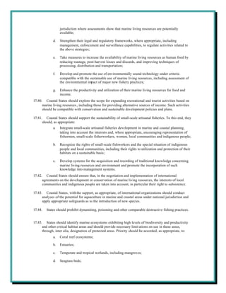 jurisdiction where assessments show that marine living resources are potentially
                  available;

             d.   Strengthen their legal and regulatory frameworks, where appropriate, including
                  management, enforcement and surveillance capabilities, to regulate activities related to
                  the above strategies;

             e.   Take measures to increase the availability of marine living resources as human food by
                  reducing wastage, post-harvest losses and discards, and improving techniques of
                  processing, distribution and transportation;

             f.   Develop and promote the use of environmentally sound technology under criteria
                  compatible with the sustainable use of marine living resources, including assessment of
                  the environmental impact of major new fishery practices;

             g.   Enhance the productivity and utilization of their marine living resources for food and
                  income.
17.80. Coastal States should explore the scope for expanding recreational and tourist activities based on
      marine living resources , including those for providing alternative sources of income. Such activities
      should be compatible with conservation and sustainable development policies and plans.

17.81. Coastal States should support the sustainability of small-scale artisanal fisheries. To this end, they
      should, as appropriate:
             a.   Integrate small-scale artisanal fisheries development in marine and coastal planning,
                  taking into account the interests and, where appropriate, encouraging representation of
                  fishermen, small-scale fisherworkers, women, local communities and indigenous people;

             b.   Recognize the rights of small-scale fishworkers and the special situation of indigenous
                  people and local communities, including their rights to utilization and protection of their
                  habitats on a sustainable basis ;

             c.   Develop systems for the acquisition and recording of traditional knowledge concerning
                  marine living resources and environment and promote the incorporation of such
                  knowledge into management systems.
17.82. Coastal States should ensure that, in the negotiation and implementation of international
      agreements on the development or conservation of marine living resources, the interests of local
      communities and indigenous people are taken into account, in particular their right to subsistence.

17.83. Coastal States, with the support, as appropriate, of international organizations should conduct
      analyses of the potential for aquaculture in marine and coastal areas under national jurisdiction and
      apply appropriate safeguards as to the introduction of new species.

17.84.   States should prohibit dynamiting, poisoning and other comparable destructive fishing practices.


17.85. States should identify marine ecosystems exhibiting high levels of biodiversity and productivity
      and other critical habitat areas and should provide necessary limit ations on use in these areas,
      through, inter alia, designation of protected areas. Priority should be accorded, as appropriate, to:
             a.   Coral reef ecosystems;

             b.   Estuaries;

             c.   Temperate and tropical wetlands, including mangroves;

             d.   Seagrass beds;
 