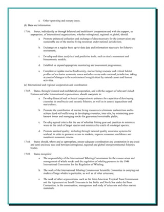 e.   Other spawning and nursery areas.
(b) Data and information

17.86. States, individually or through bilateral and multilateral cooperation and with the support, as
      appropriate, of international organizations, whether subregional, regional or global, should:
             a.   Promote enhanced collection and exchange of data necessary for the conservation and
                  sustainable use of the marine living resources under national jurisdiction;

             b.   Exchange on a regular basis up-to-date data and information necessary for fisheries
                  assessment;

             c.   Develop and share analytical and predictive tools, such as stock assessment and
                  bioeconomic models;

             d.   Establish or expand appropriate monitoring and assessment programmes;

             e.   Complete or update marine biodiversity, marine living resource and critical habitat
                  profiles of exclusive economic zones and other areas under national jurisdiction, taking
                  account of changes in the environment brought about by natural causes and human
                  activities.
(c) International and regional cooperation and coordination

17.87. States, through bilateral and multilateral cooperation, and with the support of relevant United
      Nations and other international organizations, should cooperate to:
             a.   Develop financial and technical cooperation to enhance the capacities of developing
                  countries in small-scale and oceanic fisheries, as well as in coastal aquaculture and
                  mariculture;

             b.   Promote the contribution of marine living resources to eliminate malnutrition and to
                  achieve food self-sufficiency in developing countries, inter alia, by minimizing post-
                  harvest losses and managing stocks for guaranteed sustainable yields;

             c.   Develop agreed criteria for the use of selective fishing gear and practices to minimize
                  waste in the catch of target species and minimize by-catch of non-target species;

             d.   Promote seafood quality, including through national quality assurance systems for
                  seafood, in order to promote access to markets, improve consumer confidence and
                  maximize economic returns.
17.88. States should, where and as appropriate, ensure adequate coordination and cooperation in enclosed
      and semi-enclosed seas and between subregional, regional and global intergovernmental fisheries
      bodies.

17.89.   States recognize:
             a.   The responsibility of the International Whaling Commission for the conservation and
                  management of whale stocks and the regulation of whaling pursuant to the 1946
                  International Convention for the Regulation of Whaling;

             b.   The work of the International Whaling Commission Scientific Committee in carrying out
                  studies of large whales in particular, as well as of other cetaceans;

             c.   The work of other organizations, such as the Inter-American Tropical Tuna Commission
                  and the Agreement on Small Cetaceans in the Baltic and North Sea under the Bonn
                  Convention, in the conservation, management and study of cetaceans and other marine
                  mammals.
 