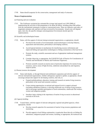 17.90.   States should cooperate for the conservation, management and study of cetaceans.

Means of implementation

(a) Financing and cost evaluation

17.91. The Conference secretariat has estimated the average total annual cost (1993-2000) of
      implementing the activities of this programme to be about $6 billion, including about $60 million
      from the international community on grant or concessional terms. These are indicative and order-of-
      magnitude estimates only and have not been reviewed by Governments. Actual costs will depend
      upon, inter alia, the specific strategies and programmes Governments decide upon for
      implementation.

(b) Scientific and technological means

17.92.   States, with the support of relevant intergovernmental organizations, as appropriate, should:
             a.   Provide for the transfer of environmentally sound technologies to develop fisheries,
                  aquaculture and mariculture, particularly to developing countries;

             b.   Accord special attention to mechanisms for transferring resource information and
                  improved fishing and aquaculture technologies to fishing communities at the local level;

             c.   Promote the study, scientific assessment and use of appropriate traditional management
                  systems;

             d.   Consider observing, as appropriate, the FAO/ICES Code of Practice for Consideration of
                  Transfer and Introduction of Marine and Freshwater Organisms;

             e.   Promote scientific research on marine areas of particular importance for marine living
                  resources, such as areas of high diversity, endemism and productivity and migratory
                  stopover points.
(c) Human resource development

17.93. States individually, or through bilateral and multilateral cooperation and with the support of
      relevant international organizations, whether subregional, regional or global, as appropriate, should
      encourage and provide support for developing countries, inter alia, to:
             a.   Expand multidisciplinary education, training and research on marine living resources,
                  particularly in the social and economic sciences;

             b.   Create training opportunities at national and regional levels to support artisanal
                  (including subsistence) fisheries, to develop small-scale use of marine living resources
                  and to encourage equitable participation of local communities, small-scale fish workers,
                  women and indigenous people;

             c.   Introduce topics relating to the importance of marine living res ources in educational
                  curricula at all levels.
(d) Capacity-building

17.94. Coastal States, with the support of relevant subregional, regional and global agencies, where
      appropriate, should:
             a.   Develop research capacities for assessment of marine living resource populations and
                  monitoring;

             b.   Provide support to local fishing communities, in particular those that rely on fishing for
                  subsistence, indigenous people and women, including, as appropriate, the technical and
 
